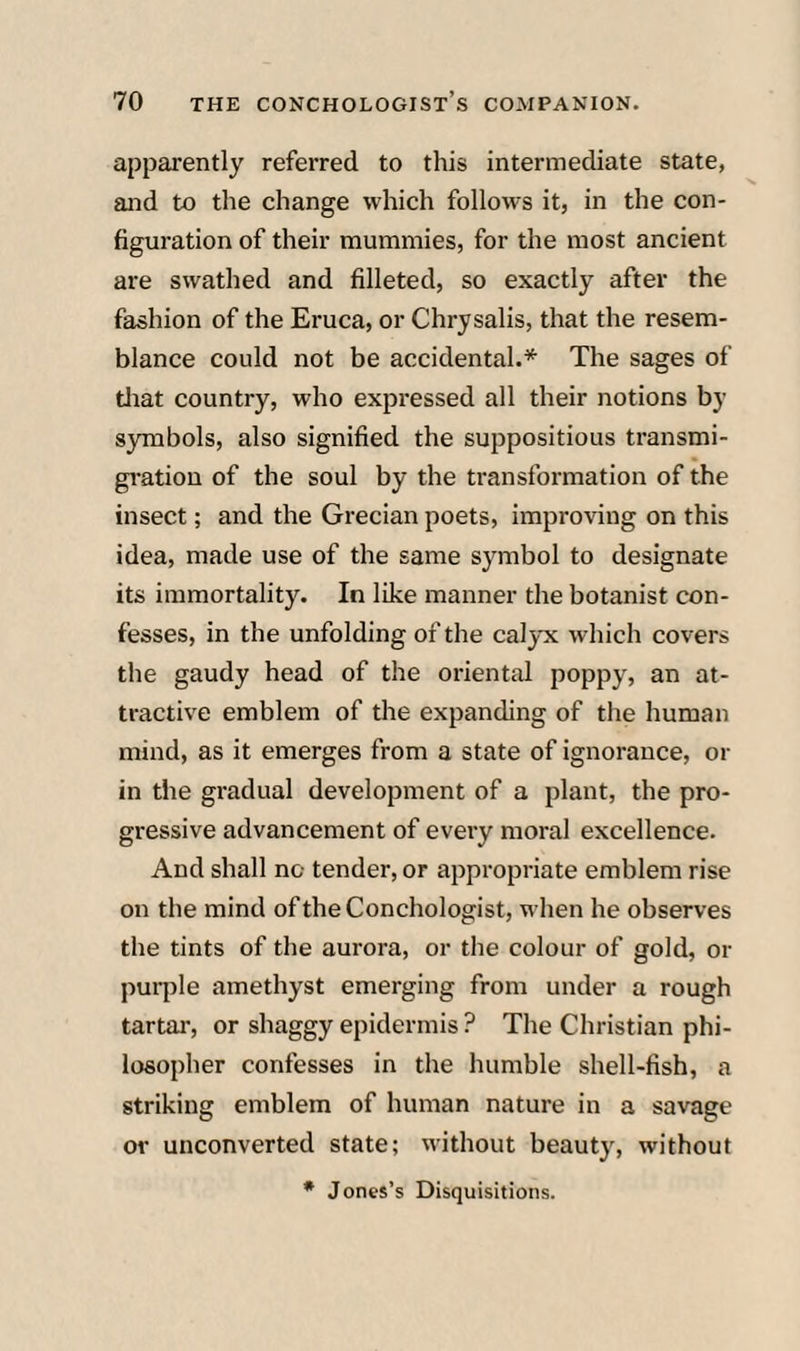 apparently referred to this intermediate state, and to the change which follows it, in the con¬ figuration of their mummies, for the most ancient are swathed and filleted, so exactly after the fashion of the Eruca, or Chrysalis, that the resem¬ blance could not be accidental.* The sages of tliat country, who expi-essed all their notions by symbols, also signified the suppositious transmi- gi'atiou of the soul by the transformation of the insect; and the Grecian poets, improving on this idea, made use of the same symbol to designate its immortality. In like manner the botanist con¬ fesses, in the unfolding of the calyx which covers the gaudy head of the oriental poppy, an at¬ tractive emblem of the expanding of the human mind, as it emerges from a state of ignorance, or in the gradual development of a plant, the pro¬ gressive advancement of every moral excellence. And shall no tender, or appropriate emblem rise on the mind oftheConchologist, when he observes the tints of the aurora, or the colour of gold, or puqile amethyst emerging from under a rough tartar, or shaggy epidermis ? The Christian phi¬ losopher confesses in the humble shell-fish, a striking emblem of human nature in a savage or unconverted state; without beauty, without • Jones’s Disquisitions.