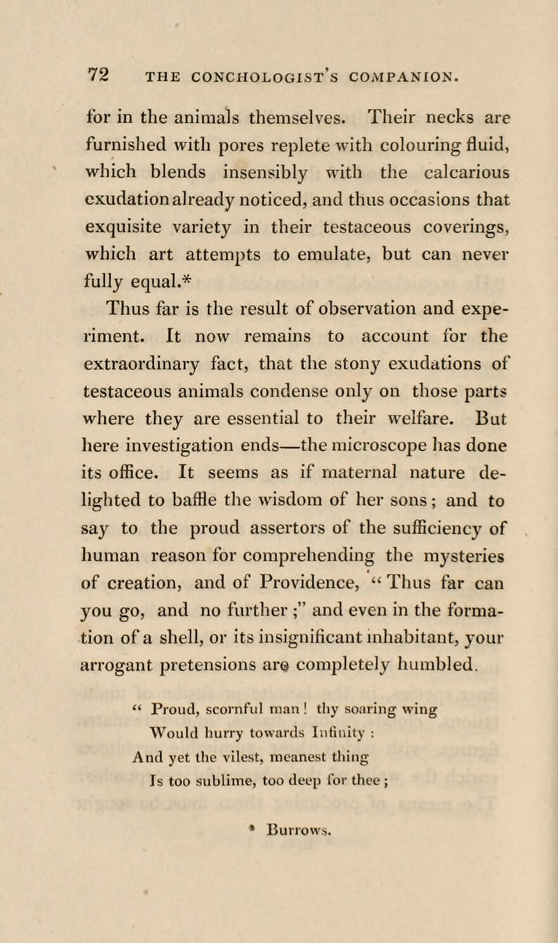 for in the animals themselves. Their necks are furnished with pores replete with colouring fluid, which blends insensibly with the calcarious exudation already noticed, and thus occasions that exquisite variety in their testaceous coverings, which art attempts to emulate, but can never fully equal.* Thus far is the result of observation and expe¬ riment. It now remains to account for the extraordinary fact, that the ston}' exudations of testaceous animals condense only on those parts where they are essential to their welfare. But here investigation ends—the microscope lias done its office. It seems as if maternal nature de¬ lighted to baffle the wisdom of her sons; and to say to the proud assertors of the sufficiency of human reason for comprehending the mysteries of creation, and of Providence, “ Thus far can you go, and no further and even in the forma¬ tion of a shell, or its insignificant inhabitant, your arrogant pretensions are completely humbled. “ Proud, scornful man ! thy soaring wing Would hurry towards Infinity : And yet the vilest, meanest thing Is too sublime, too deep for thee; • Burrows.