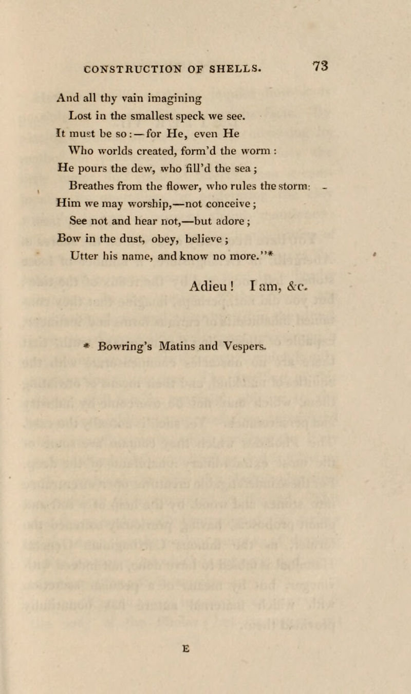 And all thy vain imagining Lost in the smallest speck we see. It must be so: — for He, even He Who worlds created, form’d the worm : He pours the dew, who fill’d the sea; Breathes from the flower, who rules the storm Him we may worship,—not conceive; See not and hear not,—but adore; Bow in the dnst, obey, believe ; Utter his name, and know no more.”* Adieu ! I am, &c. Bowring’s Matins and Vespers.