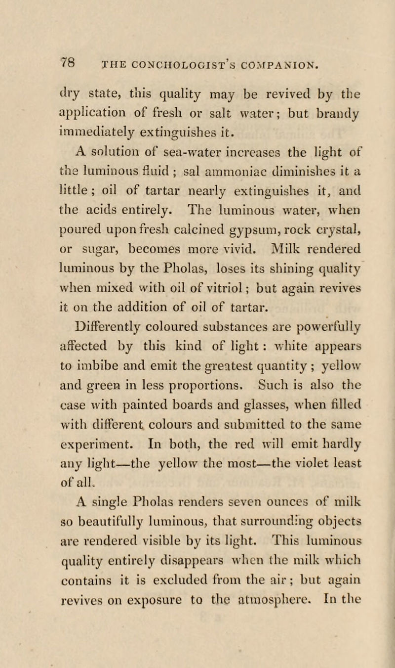 dry state, this quality may be revived by the application of fresh or salt water; but brandy immediately extinguishes it. A solution of sea-water increases the light of the luminous fluid ; sal ammoniac diminishes it a little ; oil of tartar nearly extinguishes it, and the acids entirely. The luminous water, when poured upon fresh calcined gypsum, rock crystal, or sugar, becomes more vivid. Milk rendered luminous by the Pholas, loses its shining quality when mixed with oil of vitriol; but again revives it on the addition of oil of tartar. Differently coloured substances are powerfully affected by this kind of light: ivhite appears to imbibe and emit the greatest quantity ; yellow and green in less proportions. Such is also the case with painted boards and glasses, when filled with different colours and submitted to the same experiment. In both, the red will emit hardly any light—the yellow the most—the violet least of all. A single Pholas renders seven ounces of milk so beautifully luminous, that surrounding objects are rendered visible by its light. This luminous quality entirely disappears when the milk which contains it is excluded from the air; but again revives on exposure to the atmosphere. In the