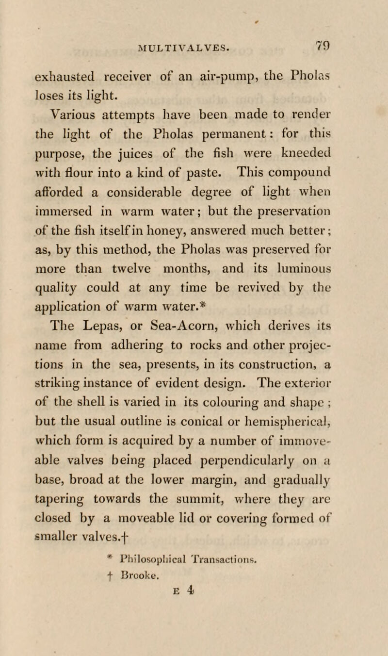 exhausted receiver of an air-pump, the Pholas loses its light. Various attempts have been made to render the light of the Pholas permanent: for this purpose, the juices of the fish were kneeded with flour into a kind of paste. This compound afforded a considerable degree of light when immersed in warm water; but the preservation of the fish itself in honey, answered much better; as, by this method, the Pholas was preserved for more than twelve months, and its luminous quality could at any time be revived by the application of warm water.* The Lepas, or Sea-Acorn, which derives its name from adhering to rocks and other pi'ojec- tions in the sea, presents, in its construction, a striking instance of evident design. The exterior of the shell is varied in its colouring and shape ; but the usual outline is conical or hemispherical, which form is acquired by a number of immove¬ able valves being placed perpendicularly on a base, broad at the lower margin, and gradually tapering towards the summit, where they arc closed by a moveable lid or covering formed of smaller valves.f * Philosophical Transactions, f lirooke. E 4