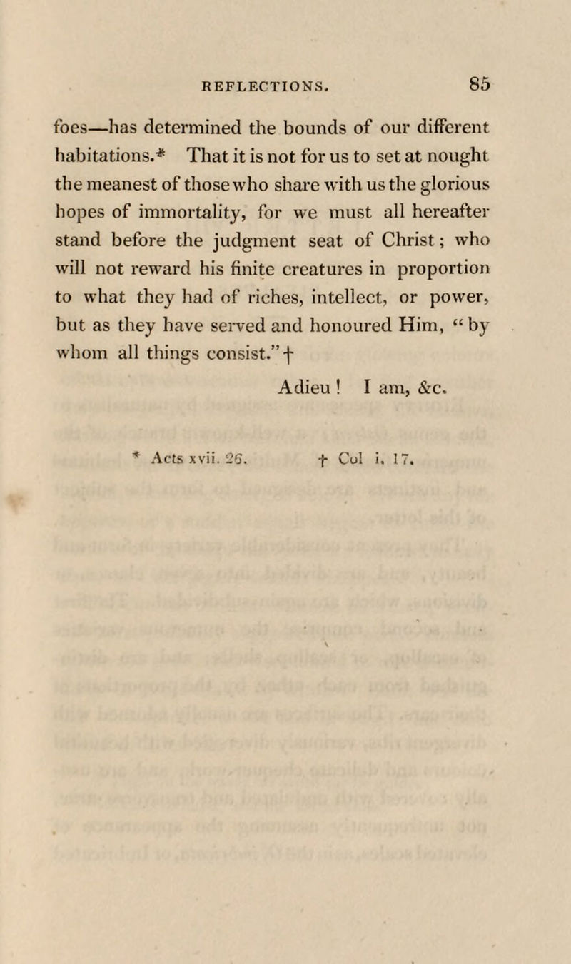 REFLECTIONS, 83 foes—has determined the bounds of our different habitations.* That it is not for us to set at nought the meanest of those who share with us the glorious hopes of immortality, for we must all hereafter stand before the judgment seat of Christ; who will not reward his finite creatures in proportion to what they had of riches, intellect, or power, but as they have seiwed and honoured Him, “by whom all things consist.” f Adieu ! I am, &c. * .Acts xvii. 2G. -f- Col i. IT.
