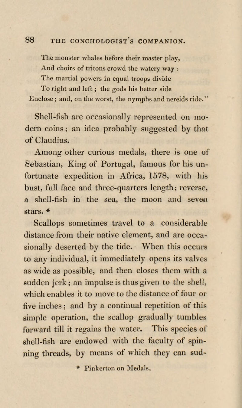 Tile monster whales before their master play, And choirs of tritons crowd tlie watery way ; The martial powers in equal troops divide To right and left; the gods his better side Blnclose; and, on the worst, the nymphs and nereids ride.” Shell-fish are occasionally represented on mo¬ dern coins; an idea probably suggested by that of Claudius. Among other curious medals, there is one of Sebastian, King of Portugal, famous for his un¬ fortunate expedition in Africa, 1578, with his bust, full face and three-quarters length; reverse, a shell-fish in the sea, the moon and seven stars. * Scallops sometimes travel to a considerable distance from their native element, and are occa¬ sionally deserted by the tide. When this occurs to any individual, it immediately opens its valves as wide as possible, and then closes them with a sudden jerk; an impulse is thus given to the shell, wliicli enables it to move to the distance of four or five inches; and by a continual repetition of this simple operation, the scallop gradually tumbles forward till it regains the water. This species of shell-fish are endowed with the faculty of spin¬ ning threads, by means of which they can sud- * Pinkerton on Meil.ils.