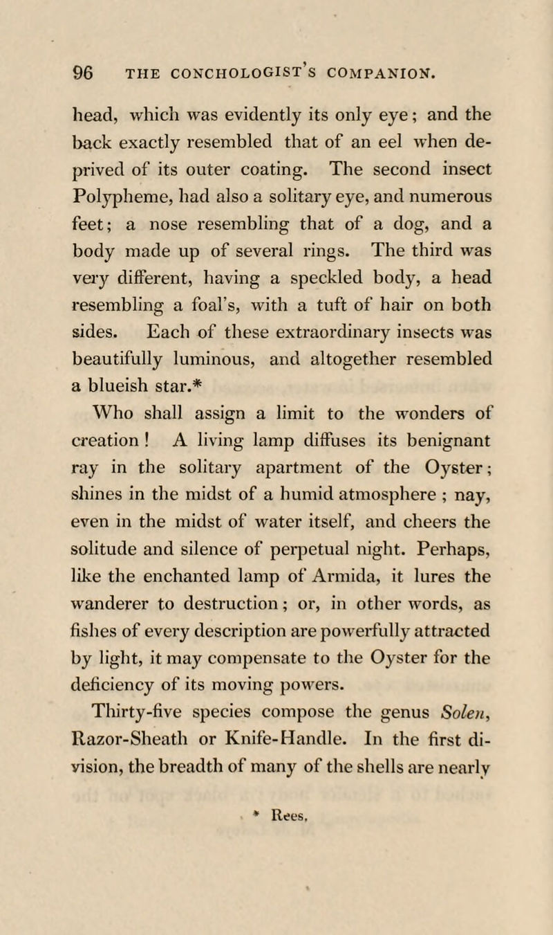 head, which was evidently its only eye; and the back exactly resembled that of an eel when de¬ prived of its outer coating. The second insect Polypheme, had also a solitary eye, and numerous feet; a nose resembling that of a dog, and a body made up of several rings. The third was veiy different, having a speckled body, a head resembling a foal’s, with a tuft of hair on both sides. Each of these extraordinary insects was beautifully luminous, and altogether resembled a blueish star.* Who shall assign a limit to the wonders of creation ! A living lamp diffuses its benignant ray in the solitary apartment of the Oyster; shines in the midst of a humid atmosphere ; nay, even in the midst of water itself, and cheers the solitude and silence of peqietual night. Perhaps, like the enchanted lamp of Armida, it lures the wanderer to destruction; or, in other words, as fishes of every description are powerfully attracted by light, it may compensate to the Oyster for the deficiency of its moving powers. Thirty-five species compose the genus Solen, Razor-Sheath or Knife-Handle. In the first di¬ vision, the breadth of many of the shells are nearly