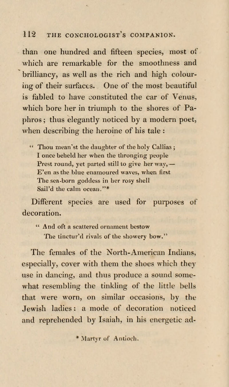 than one hundred and fifteen species, most o'.' which are remarkable for the smoothness and brilliancy, as well as the rich and high colour¬ ing of their surfaces. One of the most beautiful is fabled to have constituted the car of Venus, which bore her in triumph to the shores of Pa- phros; thus elegantly noticed by a modern poet, when describing the heroine of his tale : “ Thou niean’st the daughter of the holy Callias ; I once beheld her when the thronging people Prest round, yet parted still to give her way,— E’en as the blue enamoured waves, when first The sea-born goddess in her rosy shell Sail’d the calm ocean.”* Different species are used for purposes of decoration. “ And oft a scattered ornament bestow The tinctur’d rivals of the showery bow.” The females of the North-American Indians, especially, cover with them the shoes which they use in dancing, and thus produce a sound some¬ what resembling the tinkling of the little bells that were worn, on similar occasions, by the .Jewish ladies: a mode of decoration noticed and reprehended by Isaiah, in his energetic ad- Martyr of Antioch.