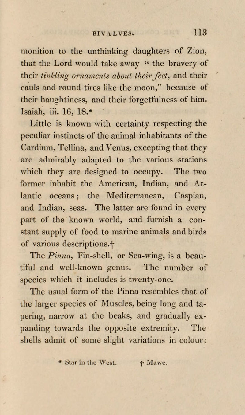 monition to the unthinking daughters of Zion, that the Lord would take away “ the bravery of their tinkling ornaments about their feet, and their cauls and round tires like the moon,” because of their haughtiness, and their forgetfulness of him. Isaiah, hi. 16, 18.* Little is known with certainty respecting the peculiar instincts of the animal inhabitants of the Cardium, Tellina, and Venus, excepting that they are admirably adapted to the various stations which they are designed to occupy. The two former inhabit the American, Indian, and At¬ lantic oceans; the Mediterranean, Caspian, and Indian, seas. The latter are found in every part of the known world, and furnish a con¬ stant supply of food to marine animals and birds of various descriptions.-j- The Pinna, Fin-shell, or Sea-wing, is a beau¬ tiful and well-known genus. The number of species which it includes is twenty-one. The usual form of the Pinna resembles that of the larger species of Muscles, being long and ta¬ pering, narrow at the beaks, and gradually ex¬ panding towards the opposite extremity. The shells admit of some slight variations in colour;