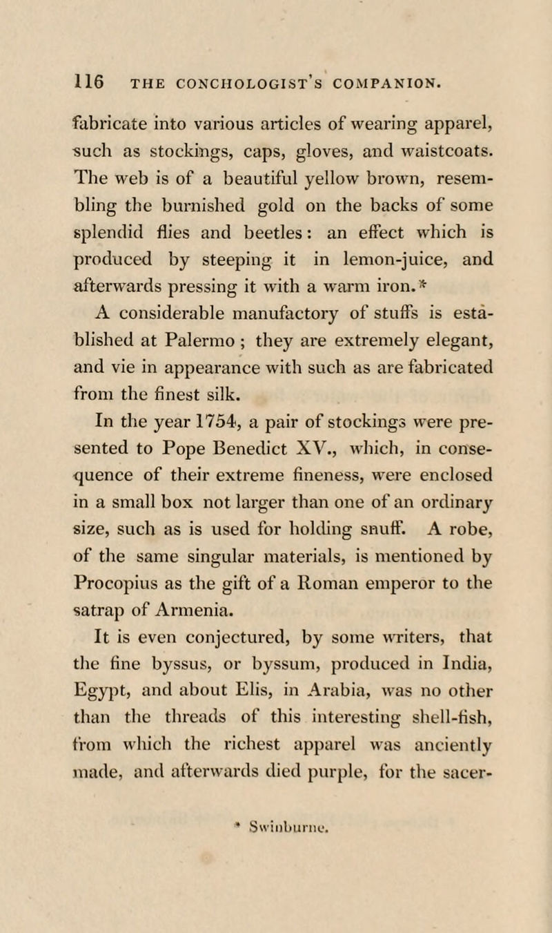 fabricate into various articles of wearing apparel, such as stockings, caps, gloves, and waistcoats. The web is of a beautiful yellow brown, resem¬ bling the burnished gold on the backs of some splendid flies and beetles: an effect which is produced by steeping it in lemon-juice, and afterwards pressing it with a warm iron. * A considerable manufactory of stuffs is esta¬ blished at Palermo ; they are extremely elegant, and vie in appearance with such as are fabricated from the finest silk. In the year 1754, a pair of stockings were pre¬ sented to Pope Benedict XV., which, in conse¬ quence of their extreme fineness, were enclosed in a small box not larger than one of an ordinary size, such as is used for holding snuff. A robe, of the same singular materials, is mentioned by Procopius as the gift of a Roman emperor to the satrap of Armenia. It is even conjectured, by some writers, that the fine byssus, or byssum, produced in India, Egypt, and about Elis, in Arabia, was no other than the threads of this interesting shell-fish, from which the richest apparel was anciently made, and afterwards died purple, for the sacer- ’ Swinliurm;.