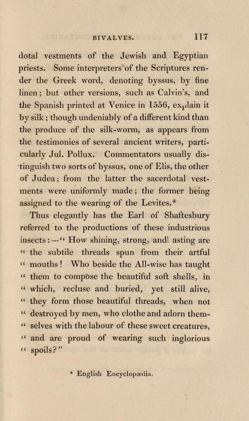 dotal vestments of the Jewish and Egyptian priests. Some interpreters of the Scriptures ren¬ der the Greek word, denoting byssus, by fine linen; but other versions, such as Calvin’s, and tlie Spanish printed at Venice in 1556, explain it by silk ; though undeniably of a different kind than the produce of the silk-worm, as appears fi'om the testimonies of several ancient writers, parti¬ cularly Jul. Pollux. Commentators usually dis- 'tinguish two sorts of byssus, one of Elis, the other of Judea; from the latter the sacerdotal vest¬ ments were uniformly made; the former being assigned to the wearing of the Levites.* Thus elegantly has the Earl of Shaftesbury referred to the productions of these industrious insects:—“ How shining, strong, andl asting are “ the subtile threads spun from their artful “ mouths ! Who beside the All-wise has taught “ them to compose the beautiful soft shells, in “ which, recluse and buried, yet still alive, “ they form those beautiful threads, when not “ destroyed by men, who clothe and adorn them- “ selves with the labour of these sweet creatures, “ and are proud of wearing such inglorious “ spoils?” * English Eiicyclopajdia.