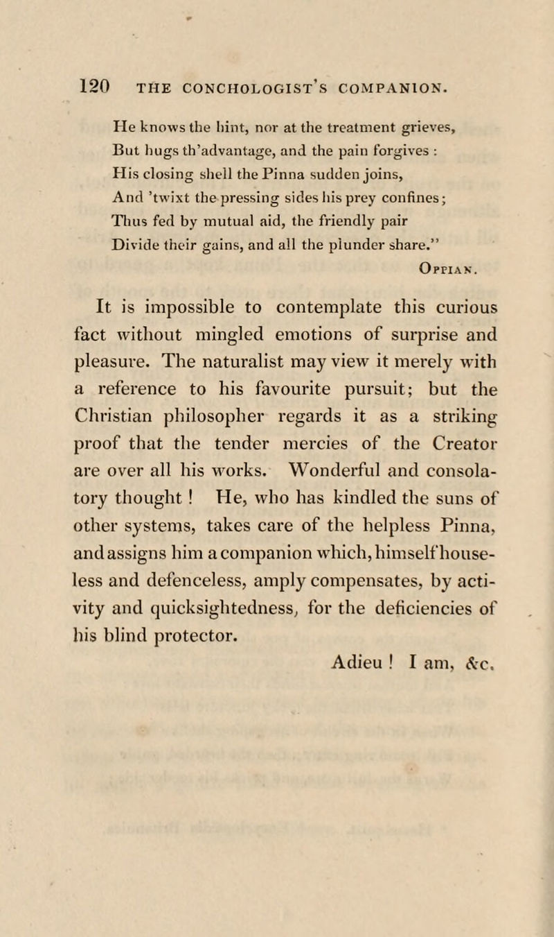 He knows the hint, nor at the treatment grieves. But luigs th’advantage, and the pain forgives : His closing shell the Pinna sudden joins, And ’twixt the pressing sides liis prey confines; Tliiis fed by mutual aid, the friendly pair Divide their gains, and all the plunder share.” 0?PIAN. It is impossible to contemplate this curious fact without mingled emotions of surprise and pleasure. The naturalist may view it merely with a reference to his favourite pursuit; but the Christian philosopher regards it as a striking proof that the tender mercies of the Creator are over all his works. Wonderful and consola¬ tory thought ! He, who has kindled the suns of other systems, takes care of the helpless Pinna, and assigns him a companion which, himself house¬ less and defenceless, amply compensates, by acti¬ vity and quicksightednesS; for the deficiencies of his blind protector. Adieu ! I am, &c.
