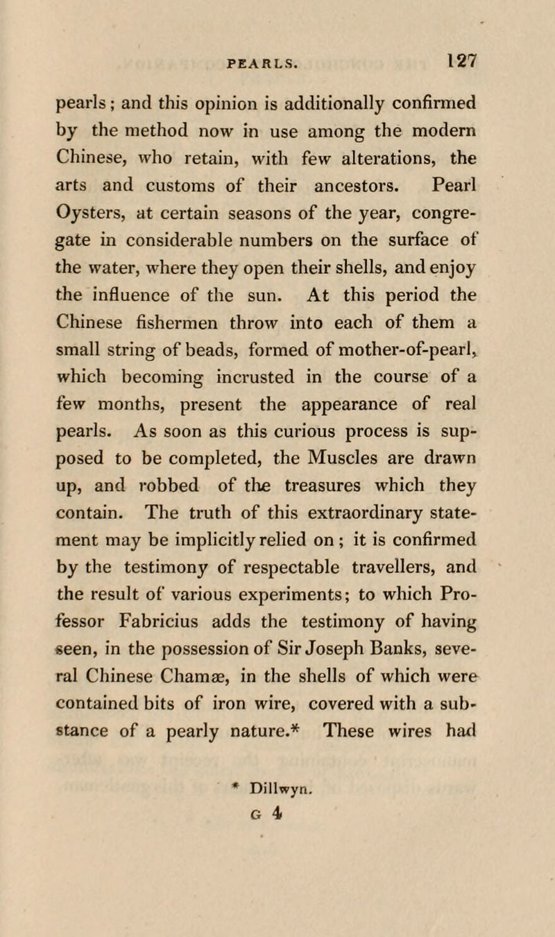 pearls; and this opinion is additionally confirmed by the method now in use among the modern Chinese, who retain, with few alterations, the arts and customs of their ancestors. Pearl Oysters, at certain seasons of the year, congre¬ gate in considerable numbers on the surface of the water, where they open their shells, and enjoy the influence of the sun. At this period the Chinese fishermen throw into each of them a small string of beads, formed of mother-of-pearl, which becoming incrusted in the course of a few months, present the appearance of real pearls. As soon as this curious process is sup¬ posed to be completed, the Muscles are drawn up, and robbed of the treasures which they contain. The truth of this extraordinary state¬ ment may be implicitly relied on; it is confirmed by the testimony of respectable travellers, and the result of various experiments; to which Pro¬ fessor Fabricius adds the testimony of having seen, in the possession of Sir Joseph Banks, seve¬ ral Chinese Chamae, in the shells of which were contained bits of iron wire, covered with a sub¬ stance of a pearly nature,* These wires had Dillwyn.