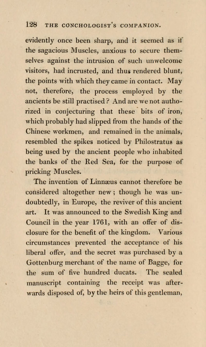evidently once been sharp, and it seemed as it’ the sagacious Muscles, anxious to secure them¬ selves against the intrusion of such unwelcome visitors, had incrusted, and thus rendered blunt, the points with which they came in contact. May not, therefore, the process employed by the ancients be still practised ? And are we not autho¬ rized in conjecturing that these bits of iron, which probably had slipped from the hands of the Chinese workmen, and remained in the animals, resembled the spikes noticed by Pliilostratus as being used by the ancient people who inhabited the banks of the Red Sea, for the purpose of pricking Muscles. The invention of Linnaeus cannot therefore be considered altogether new; though he was un¬ doubtedly, in Europe, the reviver of this ancient art. It was announced to the Swedish King and Council in the year 1761, with an offer of dis¬ closure for the benefit of the kingdom. Various circumstances prevented the acceptance of his liberal offer, and the secret was purchased by a Gottenburg merchant of the name of Bagge, for the sum of five hundred ducats. The sealed manuscript containing the receipt was after¬ wards disposed of, by the heirs of this gentleman,