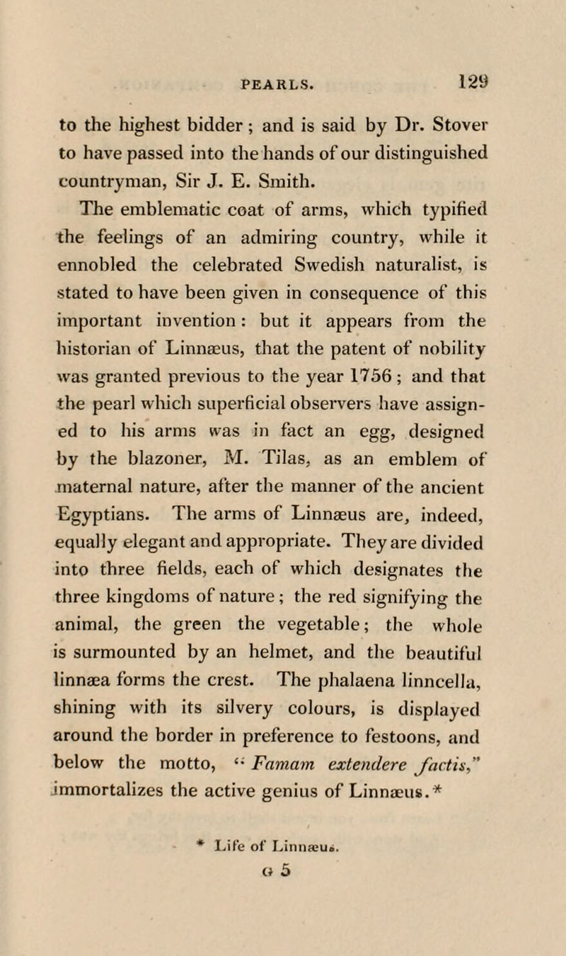 to the highest bidder; and is said by Dr. Stover to have passed into the hands of our distinguished countryman, Sir J. E. Smith. The emblematic coat of arms, which typified the feelings of an admiring country, while it ennobled the celebrated Swedish naturalist, is stated to have been given in consequence of this important invention: but it appears from the historian of Linnaeus, that the patent of nobility was granted previous to the year 1756 ; and that the pearl wlrich superficial observers have assign¬ ed to his arms was in fact an egg, designed by the blazoner, M. Tilas, as an emblem of maternal nature, after the manner of the ancient Egyptians. The arms of Linnaeus are, indeed, equally elegant and appropriate. They are divided into three fields, each of which designates the three kingdoms of nature; the red signifying the animal, the green the vegetable; the whole is surmounted by an helmet, and the beautiful linnaea forms the crest. The phalaena linncella, shining with its silvery colours, is displayed around the border in preference to festoons, and below the motto, Famam extendere Jactis immortalizes the active genius of Linnaeus.* • Life of Linnseus. O 5