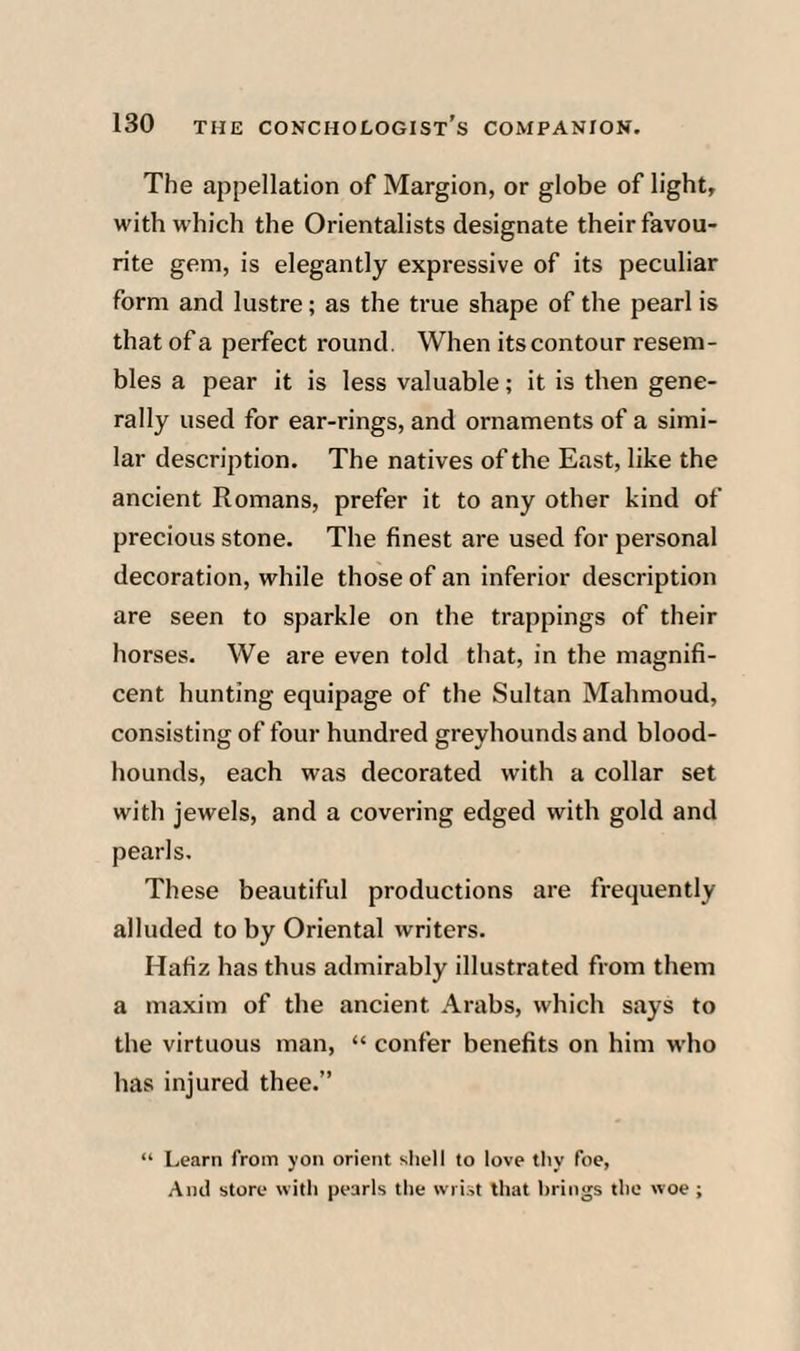 The appellation of Margion, or globe of light, with w hich the Orientalists designate their favou¬ rite gem, is elegantly expressive of its peculiar form and lustre; as the true shape of the pearl is that of a perfect round. When its contour resem¬ bles a pear it is less valuable; it is then gene¬ rally used for ear-rings, and ornaments of a simi¬ lar description. The natives of the East, like the ancient Romans, prefer it to any other kind of precious stone. The finest are used for personal decoration, w^hile those of an inferior description are seen to sparkle on the trappings of their horses. We are even told that, in the magnifi¬ cent hunting equipage of the Sultan Mahmoud, consisting of four hundred greyhounds and blood¬ hounds, each was decorated with a collar set with jewels, and a covering edged with gold and pearls. These beautiful produetions are frequently alluded to by Oriental writers. Hafiz has thus admirably illustrated from them a maxim of the ancient Arabs, which says to the virtuous man, “ confer benefits on him w'ho has injured thee.” (i Learn from yon orient shell to love thy foe, And store with pearls the wrist that brings the woe ;