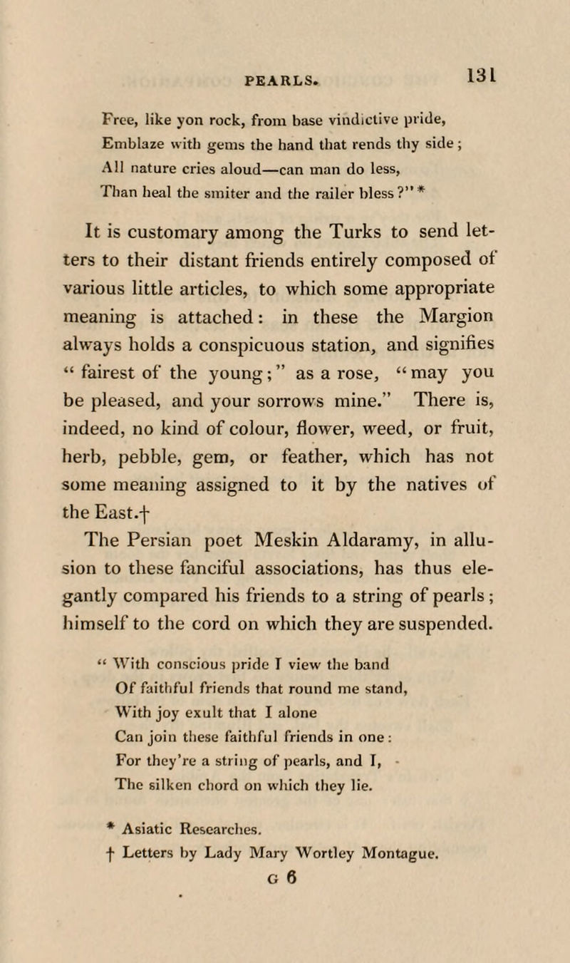 Free, like yon rock, from base vindictive pride, Emblaze with gems the hand that rends thy side; All nature cries aloud—can man do less. Than heal the smiter and the railer bless?”* It is customary among the Turks to send let¬ ters to their distant friends entirely composed ot various little articles, to which some appropriate meaning is attached; in these the Margion always holds a conspicuous station, and signifies “ fairest of the young; ” as a rose, “ may you be pleased, and your sorrows mine.” There is, indeed, no kind of colour, flower, weed, or fruit, herb, pebble, gem, or feather, which has not some meaning assigned to it by the natives of the East.-j- The Persian poet Meskin Aldaramy, in allu¬ sion to these fanciful associations, has thus ele¬ gantly compared his friends to a string of pearls; himself to the cord on which they are suspended. “ With conscious pride I view the band Of faithful friends that round me stand. With joy exult that I alone Can join tliese faithful friends in one: For they’re a string of pearls, and I, The silken chord on which they lie. * Asiatic Researches. f Letters by Lady Mary Wortley Montague. G 6