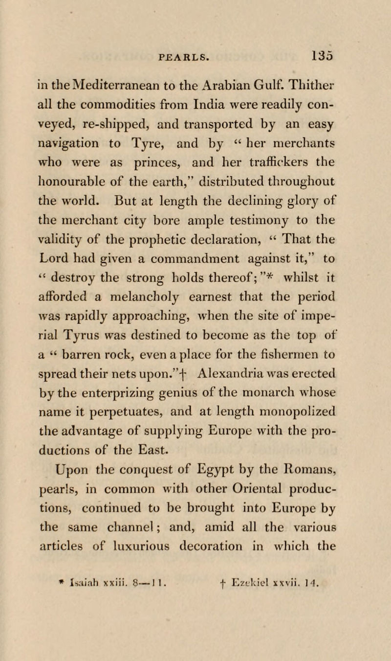 in the Mediterranean to the Arabian Gulf. Thither all the commodities from India were readily con¬ veyed, re-shipped, and transported by an easy navigation to Tyre, and by “ her merchants who were as princes, and her traffickers the honourable of the earth,” distributed throughout the world. But at length the declining glory of the merchant city bore ample testimony to the validity of the prophetic declaration, “ That the Lord had given a commandment against it,” to “ destroy the strong holds thereof; ”* whilst it afforded a melancholy earnest that the period was rapidly approaching, when the site of impe¬ rial Tyrus was destined to become as the top of a “ barren rock, even a place for the fishermen to spread their nets upon.”-]- Alexandria was erected by the enterprizing genius of the monarch whose name it perpetuates, and at length monopolized the advantage of supplying Europe with the pro¬ ductions of the East. Upon the conquest of Egypt by the Romans, pearls, in common with other Oriental produc¬ tions, continued to be brought into Europe by the same channel; and, amid all the various articles of luxurious decoration in which the * Isiiiah xxiii. 8—I 1. f Ezekiel xxvii. I'K