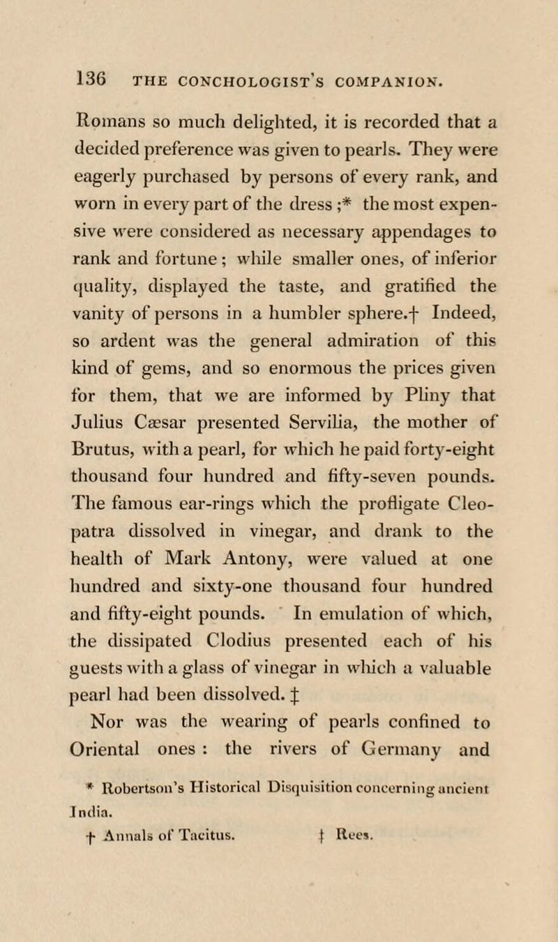 Romans so much delighted, it is recorded that a decided preference was given to pearls. They were eagerly purchased by persons of every rank, and worn in every part of the dress ;* the most expen¬ sive were considered as necessary appendages to rank and fortune ; while smaller ones, of inferior quality, displayed the taste, and gratified the vanity of persons in a humbler sphere.f Indeed, so ardent was the general admiration of this kind of gems, and so enormous the prices given for them, that we are informed by Pliny that Julius Caesar presented Servilia, the mother of Brutus, with a pearl, for which he paid forty-eight thousand four hundred and fifty-seven pounds. The famous ear-rings which the profligate Cleo¬ patra dissolved in vinegar, and drank to the health of Mark Antony, were valued at one hundred and sixty-one thousand four hundred and fifty-eight pounds. In emulation of which, the dissipated Clodius presented each of his guests with a glass of vinegar in which a valuable pearl had been dissolved. J Nor was the wearing of pearls confined to Oriental ones : the rivers of Germany and * Robertson’s Historical Disquisition concerning ancient India. f .\nnals of Tacitus. } Rees.