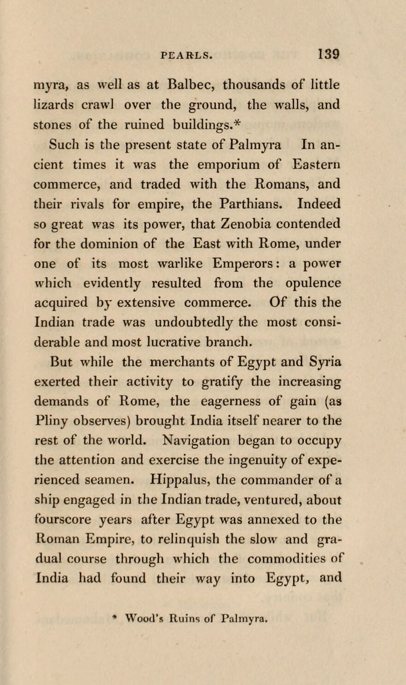 niyra, as well as at Balbec, thousands of little lizards crawl over the ground, the walls, and stones of the ruined buildings.* Such is the present state of Palmyra In an¬ cient times it was the emporium of Eastern commerce, and traded with the Romans, and their rivals for empire, the Parthians. Indeed so great was its power, that Zenobia contended for the dominion of the East with Rome, under one of its most warlike Emperors: a power which evidently resulted from the opulence acquired by extensive commerce. Of this the Indian trade was undoubtedly the most consi¬ derable and most lucrative branch. But while the merchants of Egypt and Syria exerted their activity to gratify the increasing demands of Rome, the eagerness of gain (as Pliny observes) brought India itself nearer to the rest of the world. Navigation began to occupy the attention and exercise the ingenuity of expe¬ rienced seamen. Hippalus, the commander of a ship engaged in the Indian trade, ventured, about fourscore years after Egypt was annexed to the Roman Empire, to relinquish the slow and gra¬ dual course through which the commodities of India had found their way into Egypt, and Wood’s Ruins of Palmyra.