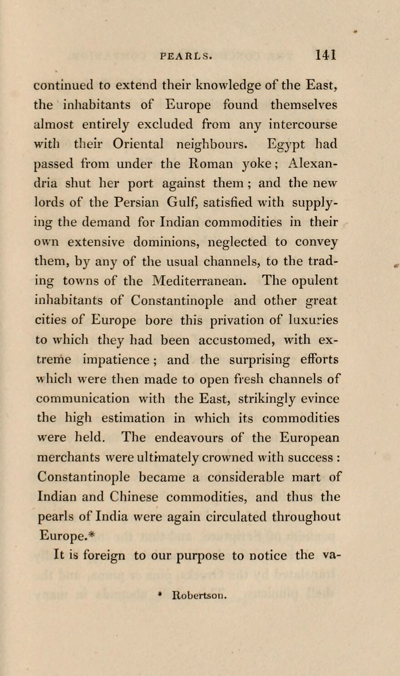 continued to extend their knowledge of the East, the inhabitants of Europe found themselves almost entirely excluded from any intercourse with their Oriental neighbours. Egypt had passed from under the Roman jmke; Alexan¬ dria shut her port against them ; and the new lords of the Persian Gulf, satisfied with supply¬ ing the demand for Indian commodities in their own extensive dominions, neglected to convey them, by any of the usual channels, to the trad¬ ing towns of the Mediterranean. The opulent inhabitants of Constantinople and other great cities of Europe bore this privation of luxuries to which they had been accustomed, with ex¬ treme impatience; and the surprising efforts which were then made to open fresh channels of communication with the East, strikingly evince the high estimation in which its commodities were held. The endeavours of the European merchants were ultimately crowned with success : Constantinople became a considerable mart of Indian and Chinese commodities, and thus the pearls of India were again circulated throughout Europe.* It is foreign to our purpose to notice the va-