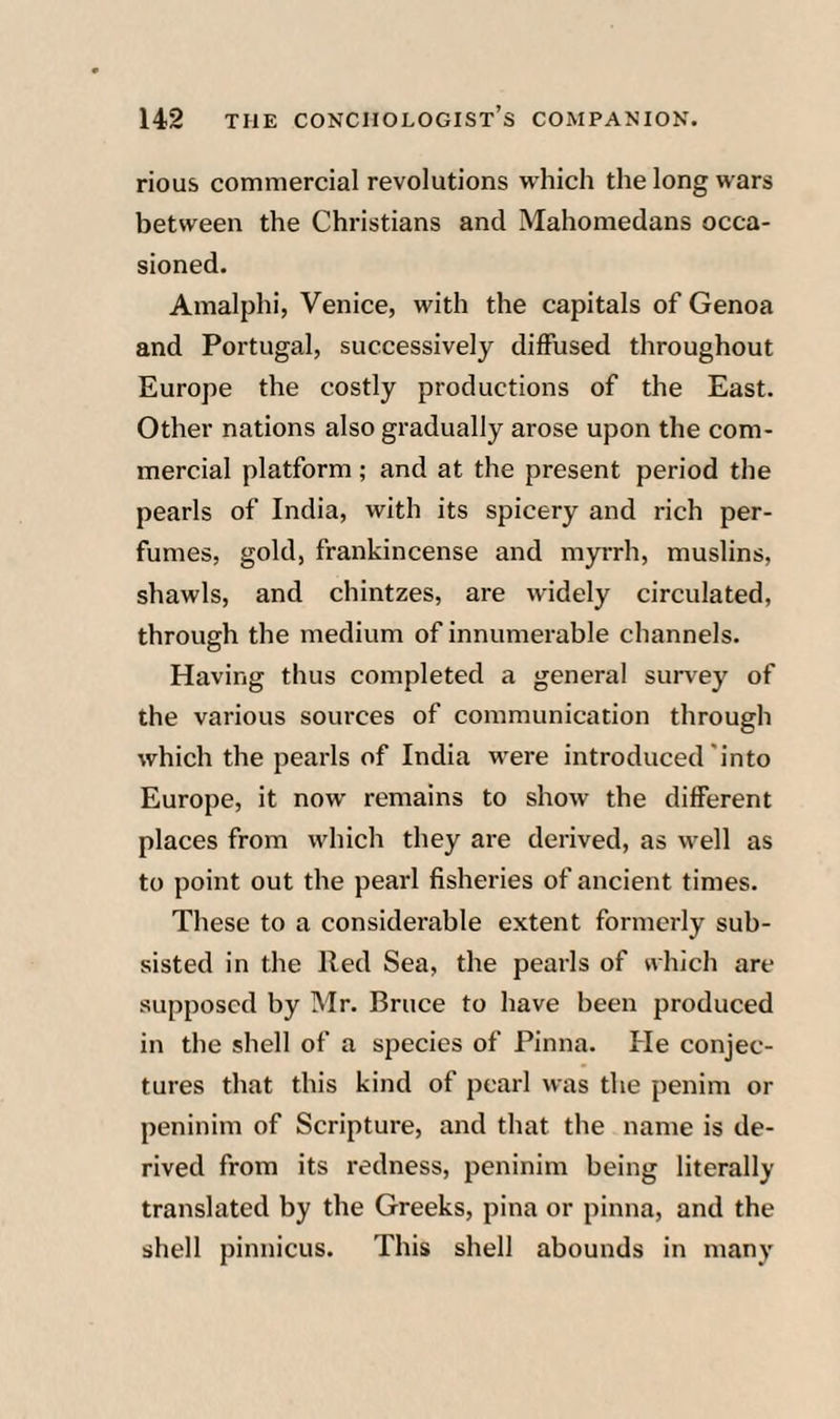 rious commercial revolutions which the long wars between the Christians and Mahomedans occa¬ sioned. Amalphi, Venice, with the capitals of Genoa and Portugal, successively diffused throughout Europe the costly productions of the East. Other nations also gradually arose upon the com¬ mercial platform; and at the present period the pearls of India, with its spicery and rich per¬ fumes, gold, frankincense and myrrh, muslins, shawls, and chintzes, are widely circulated, through the medium of innumerable channels. Having thus completed a general survey of the various sources of communication through which the pearls of India were introduced'into Europe, it now remains to show the different places from which they are derived, as well as to point out the pearl fisheries of ancient times. These to a considerable extent formerly sub¬ sisted in the lied Sea, the pearls of which are supposed by Mr. Bruce to have been produced in the shell of a species of Pinna. He conjec¬ tures that this kind of pearl was the penim or peninim of Scripture, and that the name is de¬ rived from its redness, peninim being literally translated by the Greeks, pina or pinna, and the shell pinnicus. This shell abounds in many