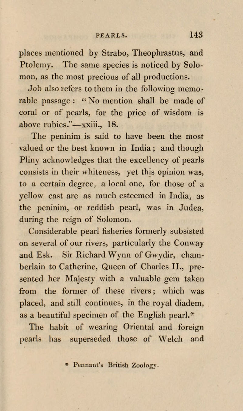places mentioned by Strabo, Theophrastus, and Ptolemy. The same species is noticed by Solo ¬ mon, as the most precious of all productions. Job also refers to them in the following memo¬ rable passage : “ No mention shall be made of coral or of pearls, for the price of wisdom is above rubies.”—xxiii., 18. The peninim is said to have been the most valued or the best known in India; and though Pliny acknowledges that the excellency of pearls consists in their whiteness, yet this opinion was, to a certain degree, a local one, for those of a yellow cast are as much esteemed in India, as the peninim, or reddish pearl, was in Judea, during the reign of Solomon. Considerable pearl fisheries formerly subsisted on several of our rivers, particularly the Conway and Esk. Sir Richard Wynn of Gwydir, cham¬ berlain to Catherine, Queen of Charles II., pre¬ sented her Majesty with a valuable gem taken from the former of these rivers; which was placed, and still continues, in the royal diadem, as a beautiful specimen of the English pearl.* The habit of wearing Oriental and foreign pearls has superseded those of Welch and • Pennant’s British Zoology.