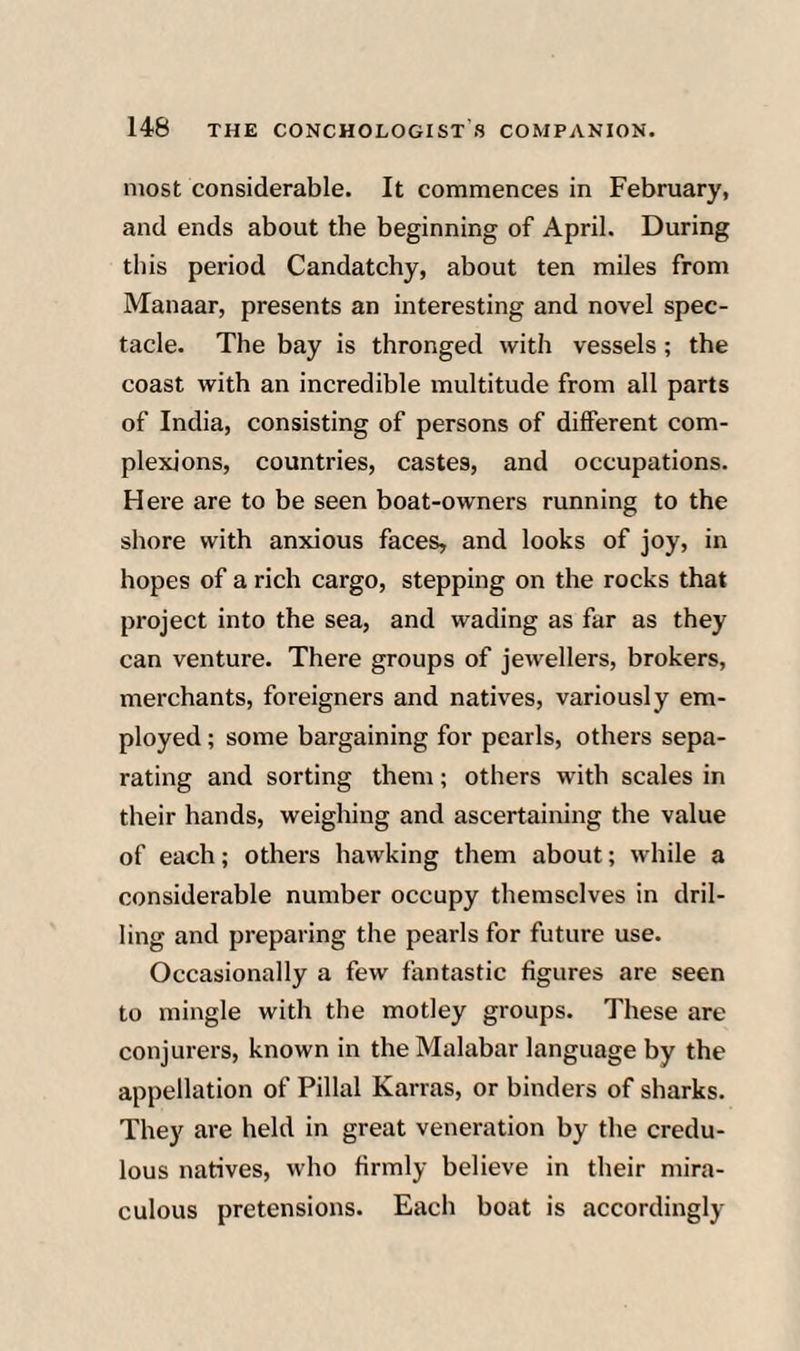 most considerable. It commences in February, and ends about the beginning of April. During this period Candatchy, about ten miles from Manaar, presents an interesting and novel spec¬ tacle. The bay is thronged with vessels ; the coast with an incredible multitude from all parts of India, consisting of persons of different com¬ plexions, countries, castes, and occupations. Here are to be seen boat-owners running to the shore with anxious faces, and looks of joy, in hopes of a rich cargo, stepping on the rocks that project into the sea, and wading as far as they can venture. There groups of jewellers, brokers, merchants, foreigners and natives, variously em¬ ployed ; some bargaining for pearls, others sepa¬ rating and sorting them; others with scales in their hands, weighing and ascertaining the value of each; others hawking them about; while a considerable number occupy themselves in dril¬ ling and preparing the pearls for future use. Occasionally a few fantastic figures are seen to mingle with the motley groups. These are conjurers, known in the Malabar language by the appellation of Filial Karras, or binders of sharks. They are held in great veneration by the credu¬ lous natives, who firmly believe in their mira¬ culous pretensions. Each boat is accordingly