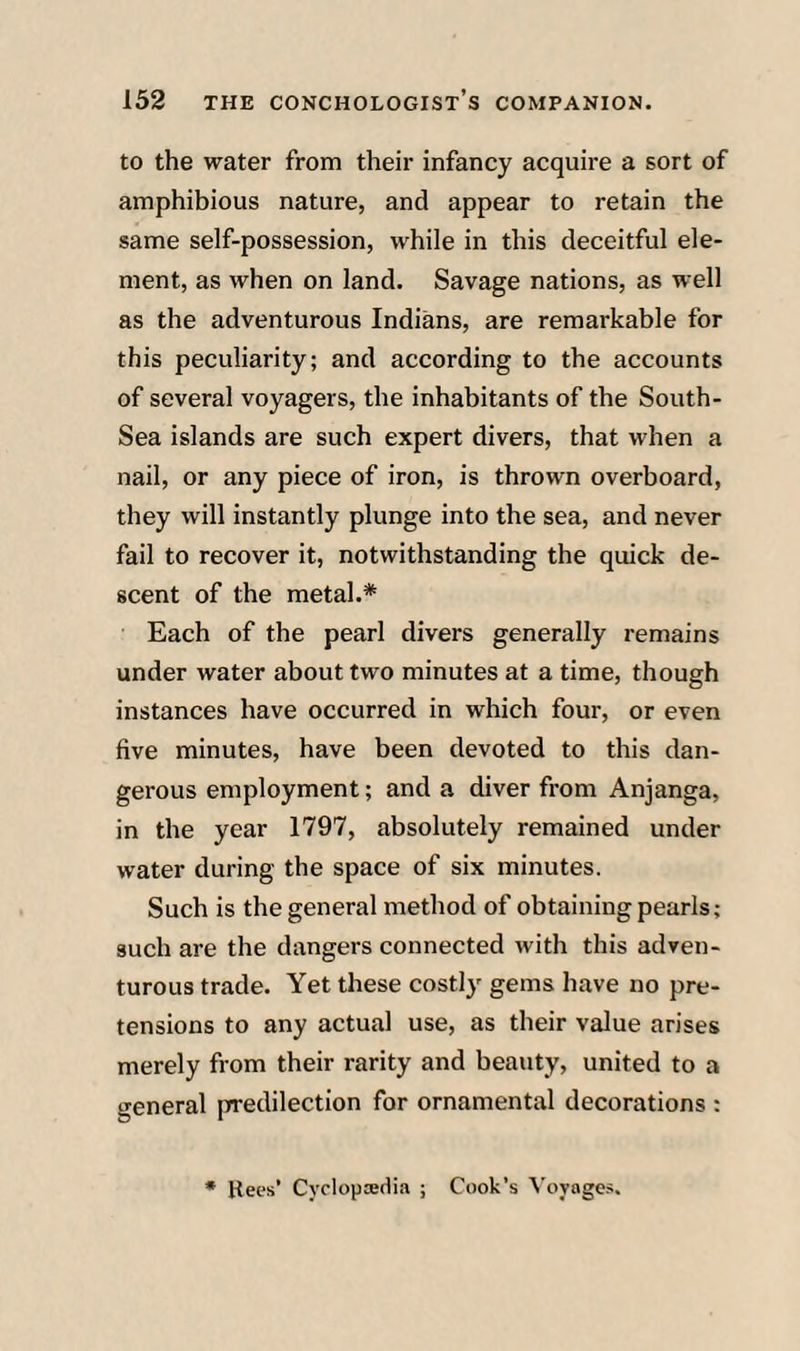 to the water from their infancy acquire a sort of amphibious nature, and appear to retain the same self-possession, while in this deceitful ele¬ ment, as when on land. Savage nations, as well as the adventurous Indians, are remarkable for this peculiarity; and according to the accounts of several voyagers, the inhabitants of the South- Sea islands are such expert divers, that when a nail, or any piece of iron, is thrown overboard, they will instantly plunge into the sea, and never fail to recover it, notwithstanding the quick de¬ scent of the metal.* Each of the pearl divers generally remains under water about two minutes at a time, though instances have occurred in which four, or even five minutes, have been devoted to this dan¬ gerous employment; and a diver from Anjanga, in the year 1797, absolutely remained under water during the space of six minutes. Such is the general method of obtaining pearls; such are the dangers connected with this adven¬ turous trade. Yet these costly gems have no pre¬ tensions to any actual use, as their value arises merely from their rarity and beauty, united to a general predilection for ornamental decorations : • Bees’ Cyclopedia ; Cook’s Voyages,