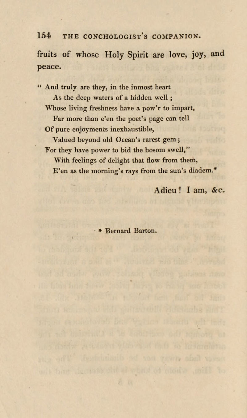 fruits of whose Holy Spirit are love, joy, and peace. “ And truly are they, in the inmost heart As the deep waters of a hidden well; Whose living freshness have a pow’r to impart, Far more than e’en the poet’s page can tell Of pure enjoyments inexhaustible. Valued beyond old Ocean’s rarest gem; For they have power to bid the bosom swell,” With feelings of delight that flow from them. E’en as tlie morning’s rays from the sun’s diadem.* Adieu ! I am, &c. * Bernard Barton.