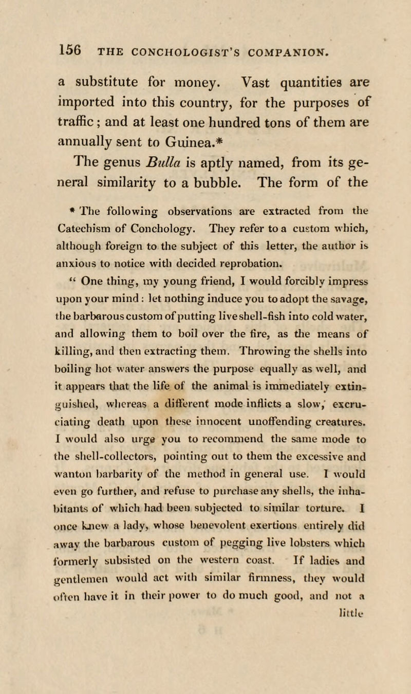 a substitute for money. Vast quantities are imported into this country, for the purposes of traffic; and at least one hundred tons of them are annually sent to Guinea.* The genus Bulla is aptly named, from its ge¬ neral similarity to a bubble. The form of the * Tlie following observations are extracted from the Catechism of Conchology. They refer to a custom which, although foreign to the subject of this letter, the author is anxious to notice with decided reprobation. “ One thing, my young friend, I would forcibly impress upon your mind : let nothing induce you to adopt the savage, the barbarous custom of putting live shell-fish into cold water, and allowing them to boil over the fire, as tlie means of killing, and then extracting them. Throwing the shells into boiling hot water answers the purpose equally as well, and it appears that the life of the animal is immediately extin¬ guished, whereas a different mode inflicts a slow, excru¬ ciating death upon these innocent unoffending creatures. I would also urge you to recommend the same mode to the shell-collectors, pointing out to them the excessive and w'anton barbarity of the method in general use. I would even go further, and refu.se to purchase any shells, the inha¬ bitants of which had been subjected to similar torture. I once kjicw a lady, whose benevolent exertions entirely did away the barbarous custom of pegging live lobsters which formerly subsisted on the western coast. If ladies and gentlemen would act with similar firmness, they would often have it in their power to do much good, and not a little