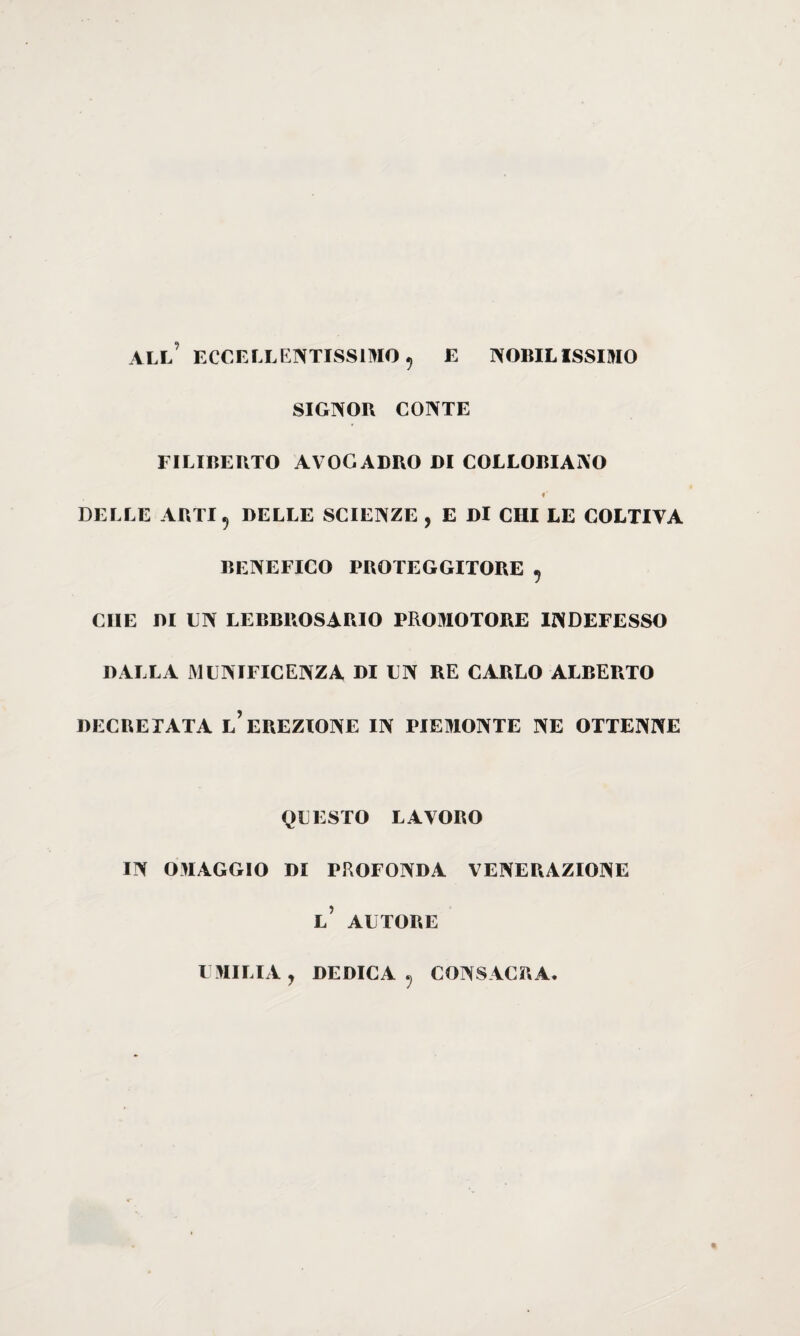 ALL ECCELLENTISSIMO 5 E NOBILISSIMO SIGNOR CONTE FILIBERTO AVOGADRO DI COLLOBIANO DELLE ARTI 5 DELLE SCIENZE , E Dì CHI LE COLTIVA BENEFICO PROTEGGITORE , CHE DI UN LEBBROSARIO PROMOTORE INDEFESSO DALLA MUNIFICENZA DI UN RE CARLO ALBERTO DECRETATA l’EREZIONE IN PIEMONTE NE OTTENNE QUESTO LAVORO IN OMAGGIO DI PROFONDA VENERAZIONE l’ AUTORE UMILIA y DEDICA ? CONSACRA*