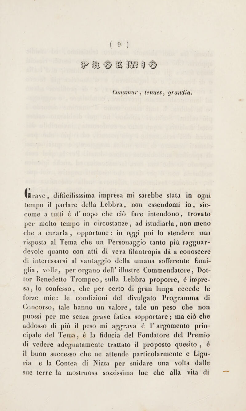 Conamiir, tcìiues, grandia. il rave, diffìcilissima impresa mi sarebbe stata in ogni tempo il parlare della Lebbra, non essendomi io, sic¬ come a tutti è d’uopo che ciò fare intendono, trovato per molto tempo in circostanze, ad istudiarla, non meno che a curarla , opportune : in oggi poi lo stendere una risposta al Tema che un Personaggio tanto più ragguar¬ devole quanto con atti di vera filantropia dà a conoscere di interessarsi al vantaggio della umana sofferente fami¬ glia , volle, per organo dell’illustre Commendatore, Dot¬ tor Benedetto Trompeo, sulla Lebbra proporre, è impre¬ sa, lo confesso, che per certo di gran lunga eccede le forze mie: le condizioni del divulgato Programma di Concorso, tale hanno un valore, tale un peso che non puossi per me senza grave fatica sopportare ; ma ciò che addosso di più il peso mi aggrava è P argomento prin¬ cipale del Tema, è la fiducia del Fondatore del Premio di vedere adeguatamente trattato il proposto quesito , è il buon successo che ne attende particolarmente e Ligu¬ ria e la Contea di Nizza per snidare una volta dalle sue terre la mostruosa sozzissima lue che alla vita di