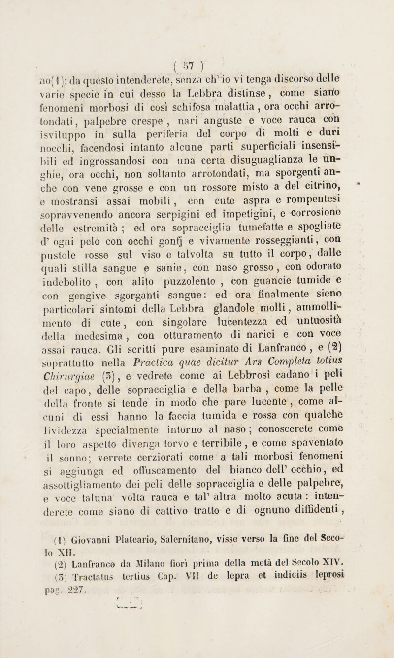 no(]): da questo intenderete, senza eh1 2 3 io vi tenga discorso delle varie specie in cui desso la Lebbra distinse , come siano fenomeni morbosi di così schifosa malattia , ora occhi arro¬ tondati, palpebre crespe, nari anguste e voce rauca con isviluppo in sulla periferia del corpo di molti e duri nocchi, facendosi intanto alcune parti superficiali insensi¬ bili ed ingrossandosi con una certa disuguaglianza le un¬ ghie, ora occhi, non soltanto arrotondati, ma sporgenti an¬ che con vene grosse e con un rossore misto a del citrino, e mostransi assai mobili , con cute aspra e rompentesi sopravvenendo ancora serpigini ed impetigini, e corrosione delle estremità ; ed ora sopracciglia tumefatte e spogliate d1 ogni pelo con occhi gonfj e vivamente rosseggiane, con pustole rosse sul viso e talvolta su tutto il corpo, dalle quali stilla sangue e sanie, con naso grosso, con odorato indebolito , con alito puzzolento , con guancie tumide e con gengive sgorganti sangue; ed ora finalmente sieno particolari sintomi della Lebbra glandolo molli, ammolli¬ mento di cute, con singolare lucentezza ed untuosità della medesima, con otturamento di narici e con voce assai rauca. Gli scritti pure esaminate di Lanfranco , e (2) soprattutto nella Practica quae dicitur Ars Completa tolius Chirurgiae (3), e vedrete come ai Lebbrosi cadano i peli del capo, delle sopracciglia e della barba , come la pelle della fronte si tende in modo che pare lucente , come al¬ cuni di essi hanno la faccia tumida e rossa con qualche lividezza specialmente intorno al naso ; conoscerete come il loro aspetto divenga torvo e terribile, e come spaventato il sonno; verrete cerziorati come a tali morbosi fenomeni si aggiunga ed offuscamento del bianco dell1 occhio, ed assottigliamento dei peli delle sopracciglia e delle palpebre, e voce taluna volta rauca e tal1 altra molto acuta : inten¬ derete come siano di cattivo tratto e di ognuno diffidenti, (1) Giovanni Plateario, Salernitano, visse verso la fine del Seco¬ lo XII. (2) Lanfranco da Milano fiori prima della metà del Secolo XIV. (3) Tracialus tertius Gap. VII de lepra et indiciis leprosi pag. 227.