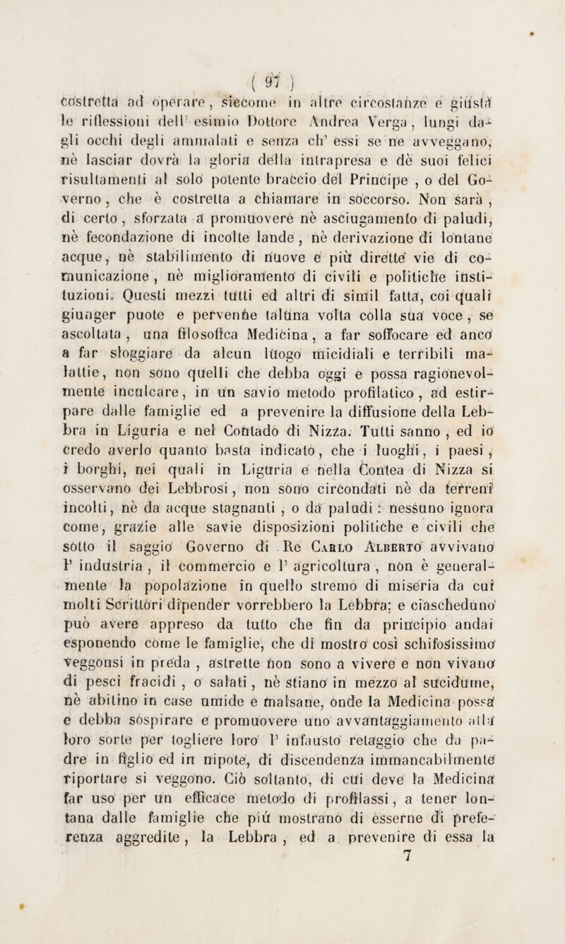 ( 9' i Costretta ad operare, siccome in altre ci reostati ze e giiistà le riflessioni dell1 esimio Dottore Andrea Verga, lungi dar¬ gli occhi degli ammalati e senza eh1 essi se ne avveggano, nè lasciar dovrà la gloria della intrapresa e dè suoi felici risultameli al solo potente braccio del Principe , o del Go¬ verno , che è costretta a chiamare in soccorso. Non sarà , di certo , sforzata a promuovere nè asciugamento di paludi, nè fecondazione di incolte lande, nè derivazione di lontane acque, nè stabilimento di nuove e più dirette vie di co¬ municazione , nè miglioramento di civili e politiche insti- tuzioni. Questi mezzi tutti ed altri di simil fatta, coi quali giunger puole e pervenne taluna volta colla sua voce , sé ascoltala , una filosofica Medicina , a far soffocare ed anco a far sloggiare da alcun luogo micidiali e terribili ma- lattie, non sono quelli che debba oggi e possa ragionevol¬ mente inculcare, in Un savio metodo profilatico , ad estir¬ pare dalle famiglie ed a prevenire la diffusione della Leb¬ bra in Liguria e nel Contado di Nizza. Tutti sanno , ed io credo averlo quanto basta indicato, che i luoghi, i paesi, i borghi, nei quali in Liguria e nella Contea di Nizza si osservano dei Lebbrosi, non sono circondati nè da terrenr incolti, nè da acque stagnanti , o da paludi : nessuno ignora come, grazie alle savie disposizioni politiche e civili che sotto il saggio Governo di Pie Cablo Alberto avvivano 1’ industria , il commercio e V agricoltura , non è general¬ mente la popolazione in quello stremo di miseria da cui molti Scrittóri dipender vorrebbero la Lebbra: e ciascheduno1 può avere appreso da tutto che fin da principio andai esponendo còme le famiglie, che di mostro così schifosissimo Veggonsi in preda , astrette non sono a vivere e non vivano di pesci fracidi , o salati, nè stiano in mezzo al sucidume, nè abitino in case umide e malsane, onde la Medicina possa' e debba sospirare e promuovere uno avvantaggiamento alla' loro sorte per togliere loro V infausto retaggio che da pa¬ dre in figlio ed in nipote, di discendenza immancabilmente riportare si veggono. Ciò soltanto, di cui deve la Medicina far uso per un efficace metodo di profilassi, a tener lon¬ tana dalle famiglie che più mostrano di esserne di prefe¬ renza aggredite , la Lebbra , ed a prevenire di essa la 7