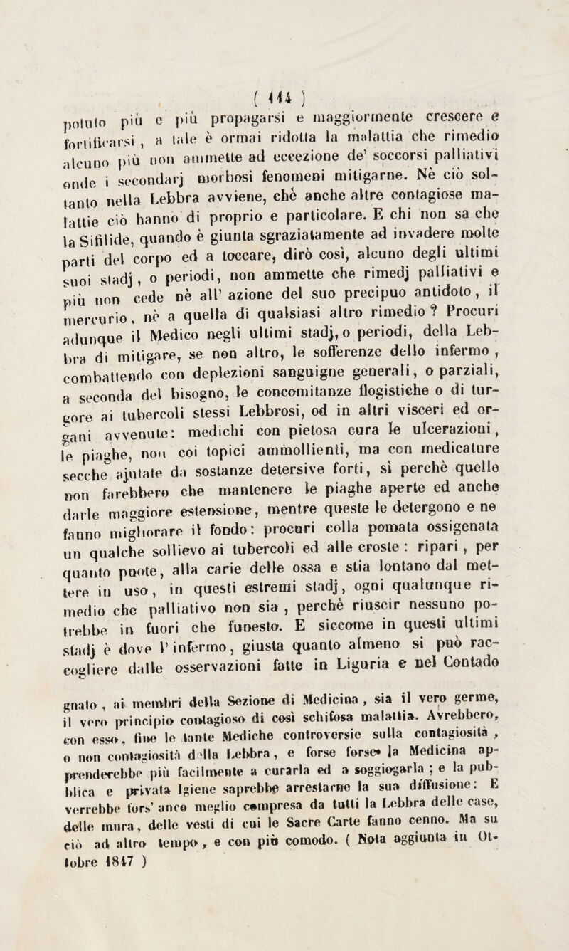 pollilo pili e più propagarsi e maggiormente crescere e fori ilice rsi , a tale è ormai ridotta la malattia che rimedio alcuno più non ammette ad eccezione de1 soccorsi palliativi Inde i secondari morbosi fenomeni mitigarne. Nè ciò sol¬ tanto nella Lebbra avviene, che anche altre contagiose ma¬ lattie ciò hanno di proprio e particolare. E chi non sa che la Sifilide, quando è giunta sgraziatamente ad invadere molte parti del corpo ed a toccare, dirò così, alcuno degli ultimi suoi sladj , o periodi, non ammette che rimedj palliativi e piò non cede nè all’ azione del suo precipuo antidoto, il mercurio, nè a quella di qualsiasi altro rimedio? Procuri adunque il Medico negli ultimi stadj, o periodi, della Leb¬ bra di mitigare, se non altro, le sofferenze dello infermo , combattendo con deplezioni sanguigne generali, o parziali, a seconda del bisogno, te concomitanze flogistiche o di tur¬ gore ai tubercoli stessi Lebbrosi, od in altri visceri ed or¬ fani avvenute: medichi con pietosa cura le ulcerazioni, Te piaghe, non coi topici ammollienti, ma con medicature secche5 aiutale da sostanze detersive forti, sì perchè quelle non farebbero che mantenere le piaghe aperte ed anche darle maggiore estensione, mentre queste le detergono e ne fanno migliorare il fondo: procuri colla pomata ossigenata un qualche sollievo ai tubercoli ed alle croste : ripari , per quanto puote, alla carie delle ossa e stia lontano dal met¬ tere in uso, in questi estremi stadj, ogni qualunque ri¬ medio che palliativo non sia , perché riuscir nessuno po¬ trebbe in fuori che funesto. E siccome in questi ultimi stadj è dove l’infermo, giusta quanto almeno si può rac¬ cogliere dalle osservazioni fatte in Liguria e nel Contado gnalo , ai membri della Sezione di Medicina , sia il vero germe, il vero principio contagioso di così schifosa malattia. Avrebbero,, con esso, line le tante Mediche controversie sulla contagiosità, o non contagiosità doli» lebbra, e forse forse* la Medicina ap¬ prenderebbe più facilmente a curarla ed a soggiogarla ; e la pub¬ blica e privata Igiene saprebbe arrestarne la sua diffusione: E verrebbe tors’ anco meglio campresa da tutti la Lebbra delle case, delle mura, delle vesti di cui le Sacre Carte fanno cenno. Ma su ciò ad altro tempo, e con piò comodo. ( Nota aggiunta iu Ot¬ tobre 1847 )