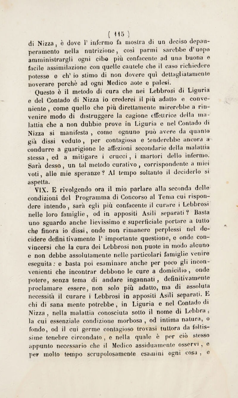 di Nizza, è dove V infermo fa mostra di un deciso depau¬ peramento nella nutrizione , cosi panni sarebbe d’uopo amministrargli ogni cibo più confacente ad una buona e facile assimilazione con quelle cautele che il caso richiedere potesse e eh’ io stimo di non dovere qui dettagliatamente noverare perchè ad ogni Medico note e palesi. Questo è il metodo di cura che nei Lebbrosi di Liguria e del Contado di Nizza io crederei il piu adatto e conve¬ niente , come quello che più direttamente mirerebbe a rin¬ venire modo di distruggere la cagione effeltrice della ma¬ lattia che a non dubbie prove in Liguria e nel Contado di Nizza si manifesta , come ognuno può avere da quanto già dissi veduto, per contagiosa e tenderebbe ancora a condurre a guarigione le affezioni secondarie della malattia stessa , ed a mitigare i crucci , i martori dello infermo. Sarà desso, un tal metodo curativo, corrispondente a miei voti, alle mie speranze? AI tempo soltanto il deciderlo si aspetta. V1X. E rivolgendo ora il mio parlare alla seconda delle condizioni del Programma di Concorso al Tema cui rispon¬ dere intendo, sarà egli più confacente il curare i Lebbrosi nelle loro famiglie, od in appositi Asili separati? Basta uno sguardo anche lievissimo e superficiale portare a tutto che finora io dissi, onde non rimanere perplessi nel de¬ cidere definitivamente P importante questione, e onde con¬ vincersi che la cura dei Lebbrosi non puote in modo alcuno e non debbe assolutamente nelle particolari famiglie venire eseguita: e basta poi esaminare anche per poco gli incon¬ venienti che incontrar debbono le cure a domicilio , onde potere, senza tema di andare ingannati , definitivamente proclamare essere, non solo più adatto, ma di assoluta necessità il curare i Lebbrosi in appositi Asili separati. E chi di sana mente potrebbe, in Liguria e nel Contado di Nizza , nella malattia conosciuta sotto il nome di Lebbra , la cui essenziale condizione morbosa , od intima natura, o fondo, od il cui germe contagioso trovasi tuttora da foltis¬ sime tenebre circondato , e nella quale è per ciò stesso appunto necessario che il Medico assiduamente osservi , e per molto tempo scrupolosamente esamini ogni cosa , e