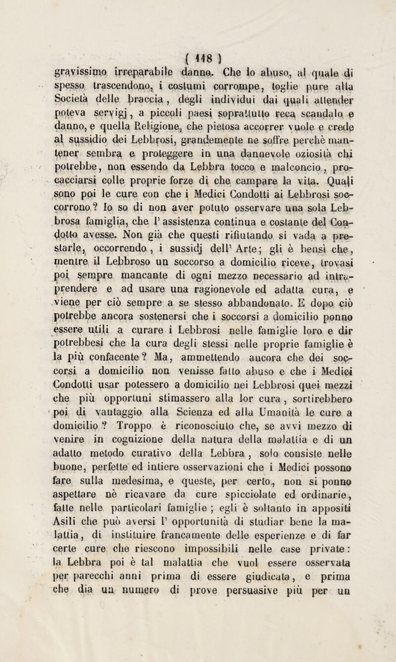 gravissimo impetrabile danne- Che lo abuso, al quale di spesso, trascendono, i costumi corrompe, toglie pure alla Società delle braccia, degli individui dai quali attender poteva seryigj, a piccoli paesi soprattutto reca scandalo e danno, e quella Religione., che pietosa accorrer vuole e crede al sussidio dei Lebbrosi, grandemente ne soffre perchè man¬ tener sembro e proteggere in una dannevole oziosità chi potrebbe, non essendo da Lebbra tocco e malconcio, pro¬ cacciarsi colle proprie forze di che campare la vita. Qua(i spup pai le cure cop che i Medici Condotti ai Lebbrosi soc¬ corrono? Io so di non aver potuto osservare una sola Leb¬ brosa famiglia, che l’assistenza continua e costante del Con¬ dotto avesse. Non già che questi rifiutando si vada a pre¬ starle, occorrendo , i sussidj dell’ Arte; gli è bensì che, mentre U Lebbroso un soccorso a domicìlio riceve, trovasi poi sempre mancante di ogni mezzo necessario ad intra¬ prendere e ad usare una ragionevole ed adatta cura,, e viene per ciò sempre a se stesso abbandonato. E dopo ciò potrebbe ancora sostenersi che i soccorsi a domicilio ponno essere utili a curare i Lebbrosi nelle famiglie loro e dir potrebbesi che la cura degli stessi nelle proprie famiglie è la più confacente? Ma, ammettendo ancora che dei soc¬ corsi a domicilio non venisse fatto abuso e che i Medici Condotti usar potessero a domicilio nei Lebbrosi quei mezzi che più opportuni stimassero alla lor cura , sortirebbero poi di vantaggio alla Scienza ed alla Umanità le cure a domicilio ? Troppo è riconosciuto che, se avvi mezzo di venire in cognizione delia natura della malattia e di un adatto metodo curativo della Lebbra , solo consiste nelle buone, perfette ed intiere osservazioni che i Medici possono fare sulla medesima, e queste, per certo,,, non si ponno aspettare nè ricavare da cure spicciolate ed ordinarie, fatte nelle particolari famiglie ; egli è soltanto in appositi Asili che può aversi 1’ opportunità di studiar bene la ma¬ lattia, di institnire francamente delle esperienze e di far certe cure che riescono impossibili nelle case private : la Lebbra poi è tal malattia che vuol essere osservata per parecchi anni prima di essere giudicala, e prima che dia ua numero di prove persuasive più per un