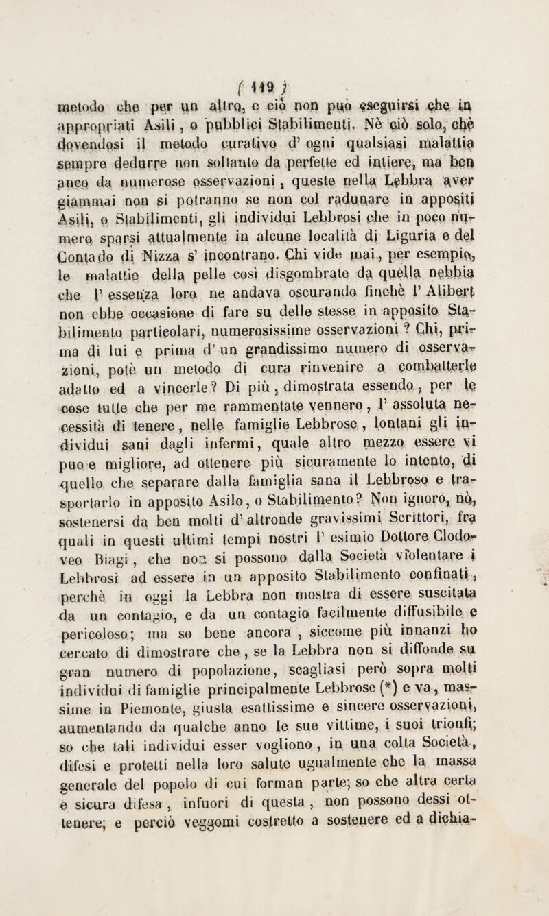 metodo che per un altra, e ciò non può eseguirsi che in appropriati Asili, o pubblici Stabilimenti, Nè ciò solo, ctyè dovendosi il metodo curativo d’ ogni qualsiasi malattia sempre dedurre non soltanto da perfette ed intiere, ma ben anco da numerose osservazioni , queste nella lebbra aver giammai non si potranno se non col radunare in appositi Asili, o Stabilimenti, gli individui Lebbrosi che in poco nu¬ mero sparsi attualmente in alcune località di Liguria e del Contado di Nizza s’ incontrano. Chi vide mai, per esempio, le malattie della pelle così disgombrate da quella nebbia che V essenza loro ne andava oscurando finché V Alibert non ebbe occasione di fare su delle stesse in apposito Sta¬ bilimento particolari, numerosissime osservazioni ? Chi, pri¬ ma di lui e prima d7 un grandissimo numero di osserva¬ zioni, potè un metodo di cura rinvenire a combatterle adatto ed a vincerle? Di più, dimostrata essendo , per le cose tufie che per me rammentate vennero, 1’ assoluta ne¬ cessità di tenere, nelle famiglie Lebbrose , lontani gli in¬ dividui sani dagli infermi, quale altro mezzo essere vi può e migliore, ad ottenere più sicuramente lo intento, di quello che separare dalla famiglia sana il Lebbroso e tra¬ sportarlo in apposito Asilo, o Stabilimento? Non ignoro, nò, sostenersi da ben molti d’altronde gravissimi Scrittori, fra quali in questi ultimi tempi nostri 1’esimio Dottore Clodor veo Biagi , che no^ si possono dalla Società violentare i Lebbrosi ad essere in un apposito Stabilimento confinati, perchè in oggi la Lebbra non mostra di essere suscitata da un contagio, e da un contagio facilmente diffusibile e pericoloso; ma so bene ancora , siccome piu innanzi ho cercato di dimostrare che , se la Lebbra non si diffonde su gran numero di popolazione, scagliasi pero sopra molli individui di famiglie principalmente Lebbrose (*) e va , mas¬ sime in Piemonte, giusta esattissime e sincere osservazioni, aumentando da qualche anno le sue vittime, i suoi trionfi; so che tali individui esser vogliono , in una colta Società, difesi e protetti nella loro salute ugualmente che la massa generale del popolo di cui forman parte; so che altra certa e sicura difesa , infuori di questa , non possono dessi ot¬ tenere; e perciò veggomi costrelto a sostenere ed a dichia-