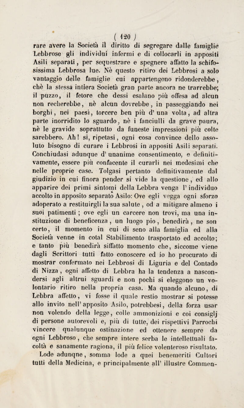 rare avere la Società il diritto di segregare dalle famigliò Lebbrose gli individui infermi e di collocarli in appositi Asili separati, per sequestrare e spegnere affatto la schifo¬ sissima Lebbrosa lue. Nè questo ritiro dei Lebbrosi a solo vantaggio delle famiglie cui appartengono ridonderebbe, chè la stessa intiera Società gran parte ancora ne trarrebbe; il puzzo, il fetore che dessi esalano più offesa ad alcun non recherebbe, nè alcun dovrebbe, in passeggiando nei borghi, nei paesi, torcere ben più d’ una volta, ad altra parte inorridito lo sguardo, nè i fanciulli da grave paura, nè le gravide soprattutto da funeste impressioni più colte sarebbero. Ahi si, ripetasi, ogni eosa convince dello asso¬ luto bisogno di curare i Lebbrosi in appositi Asili separati. Conchiudasi adunque d1 unanime consentimento, e definiti¬ vamente, essere più confacente il curarli nei medesimi che nelle proprie case. Tolgasi pertanto definitivamente dal giudizio in cui finora pender si vide la questione , ed allo apparire dei primi sintomi della Lebbra venga V individuo accolto in apposito separato Asilo: Ove egli vegga ogni sforzo adoperato a restituirgli la sua salute, od a mitigare almeno i suoi patimenti ; ove egli un carcere non trovi, ma una in- stituzione di beneficenza , un luogo pio, benedirà , ne son certo, il momento in cui di seno alla famiglia ed alla Società venne in colai Stabilimento trasportato ed accolto; e tanto più benedirà siffatto momento che, siccome viene dagli Scrittori tutti fatto conoscere ed io ho procurato di mostrar confermato nei Lebbrosi di Liguria e del Contado di Nizza , ogni affetto di Lebbra ha la tendenza a nascon¬ dersi agli altrui sguardi e non pochi si eleggono un vo¬ lontario ritiro nella propria casa. Ma quando alcuno, di Lebbra affetto, vi fosse il quale restio mostrar si potesse allo invito nell’apposito Asilo, potrebbesi, della forza usar non volendo della legge, colle ammonizioni e coi consiglj di persone autorevoli e, più di tutte, dei rispettivi Parrochi vincere qualunque ostinazione ed ottenere sempre da ogni Lebbroso , che sempre intere serba le intellettuali fa¬ coltà e sanamente ragiona, il più felice volenteroso risultato. Lode adunque, somma lode a quei benemeriti Cultori tutti della Medicina, e principalmente all’ illustre Commen-