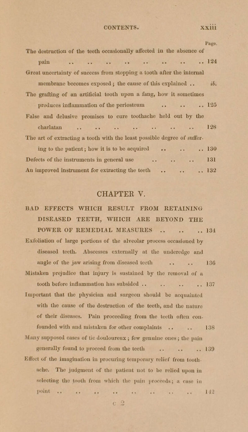 Page. The destruction of the teeth occasionally affected in the absence of pain ce ie os a o oe An «. 124 Great uncertainty of success from stopping a tooth after the internal membrane becomes exposed; the cause of this explained .. ib. The grafting of an artificial tooth upon a fang, how it sometimes produces inflammation of the periosteum <. ee wal LO False and delusive promises to cure toothache held out by the charlatan Bo ee a te ee Ad AG 128 The art of extracting a tooth with the least possible degree of suffer- ing to the patient; how it is to be acquired oe a -» 130 Defects of the instruments in general use Me wv oe 131 An improved instrument for extracting the teeth .. Je .. 132 CHAPTER V. BAD EFFECTS WHICH RESULT FROM RETAINING DISEASED TEETH, WHICH ARE BEYOND THE POWER OF REMEDIAL MEASURES .., os -» 134 Exfoliation of large portions of the alveolar process occasioned by diseased teeth. Abscesses externally at the underedge and angle of the jaw arising from diseased teeth sts 5 136 Mistaken prejudice that injury is sustained by the removal of a tooth before inflammation has subsided .. di ‘8 oe od Important that the physician and surgeon should be acquainted with the cause of the destruction of the teeth, and the nature of their diseases. Pain proceeding from the teeth often con- founded with and mistaken for other complaints .. ie 138 Many supposed cases of tic douloureux ; few genuine ones; the pain generally found to proceed from the teeth 5S is «. 189 Effect of the imagination in procuring temporary relief from tooth- ache. The judgment of the patient not to be relied upon in selecting the tooth from which the pain proceeds; a case in point ., ae te vs a A “fh as 142 ( =)