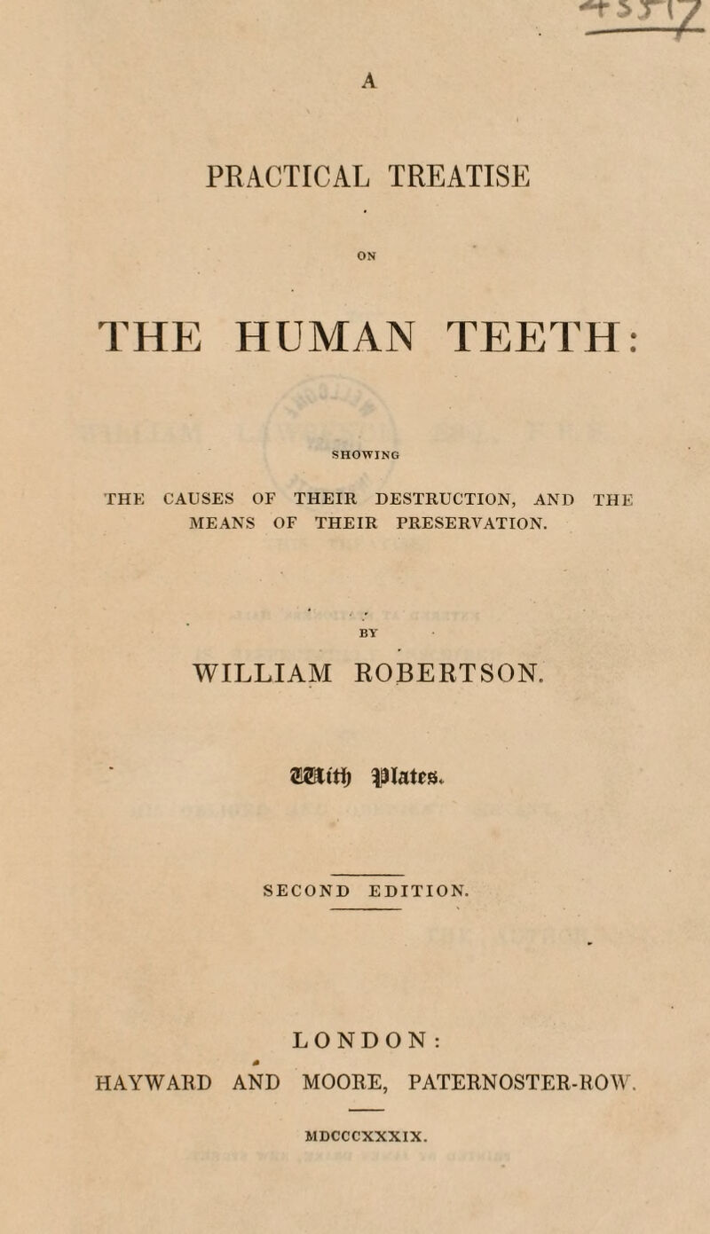 PRACTICAL TREATISE ON THE HUMAN TEETH: SHOWING THE CAUSES OF THEIR DESTRUCTION, AND THE MEANS OF THEIR PRESERVATION. BY WILLIAM ROBERTSON. plates. SECOND EDITION. LONDON: HAYWARD AND MOORE, PATERNOSTER-ROW. MDCCCXXXIX.