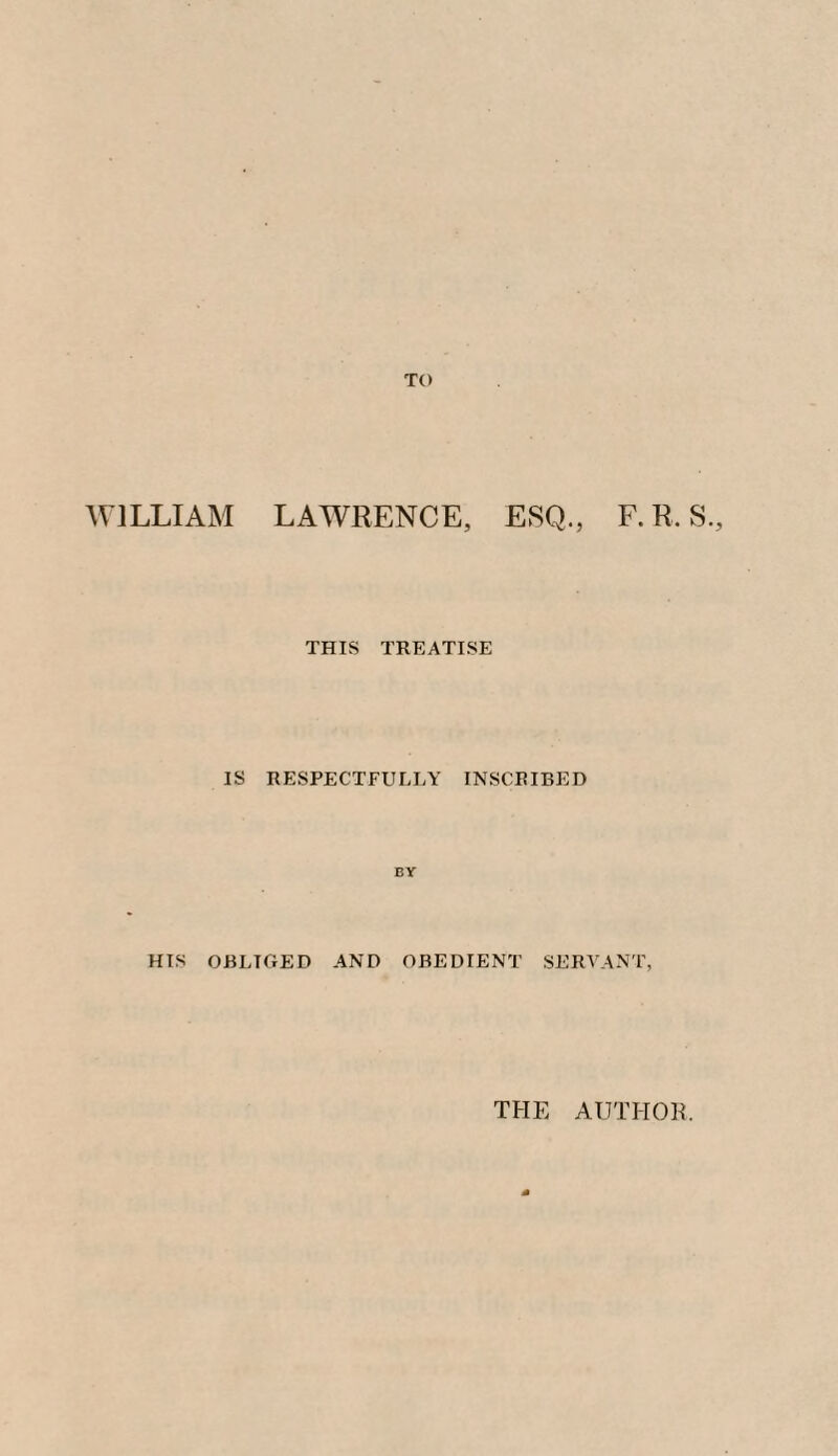TO WILLIAM LAWRENCE, ESQ., F.R. S., THIS TREATISE IS RESPECTFULLY INSCRIBED BY HIS OBLIGED AND OBEDIENT SERVANT, THE AUTHOR.