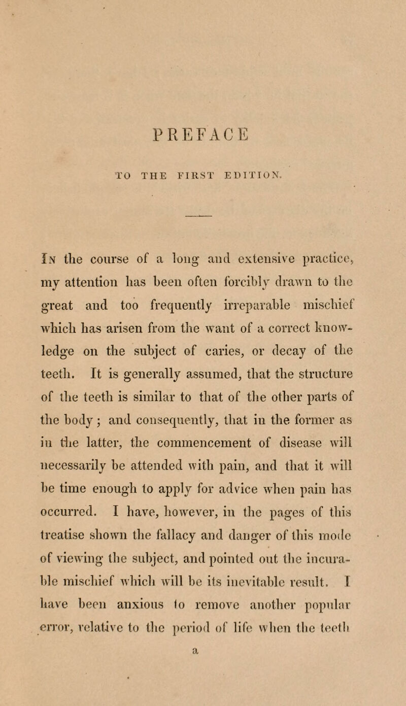 PREFACE TO THE FIRST EDITION, In the course of a long and extensive practice, my attention lias been often forcibly drawn to the great and too frequently irreparable mischief which has arisen from the want of a correct know¬ ledge on the subject of caries, or decay of the teeth. It is generally assumed, that the structure of the teeth is similar to that of the other parts of the body; and consequently, that in the former as in the latter, the commencement of disease will necessarily be attended with pain, and that it will be time enough to apply for advice when pain has occurred. I have, however, in the pages of this treatise shown the fallacy and danger of this mode of viewing the subject, and pointed out the incura¬ ble mischief which will be its inevitable result. I have been anxious lo remove another popular error, relative to the period of life when the teeth a