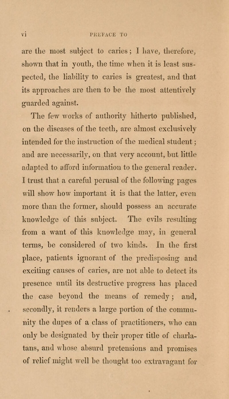 are the most subject to caries; 1 have, therefore, shown that in youth, the time when it is least sus¬ pected, the liability to caries is greatest, and that its approaches are then to be the most attentively guarded against. The few works of authority hitherto published, on the diseases of the teeth, are almost exclusively intended for the instruction of the medical student; and are necessarily, on that very account, but little adapted to afford information to the general reader. I trust that a careful perusal of the following pages will show how important it is that the latter, even more than the former, should possess an accurate knowledge of this subject. The evils resulting from a want of this knowledge may, in general terms, be considered of two kinds. In the first place, patients ignorant of the predisposing and exciting causes of caries, are not able to detect its presence until its destructive progress has placed the case beyond the means of remedy; and, secondly, it renders a large portion of the commu¬ nity the dupes of a class of practitioners, who can only be designated by their proper title of charla¬ tans, and whose absurd pretensions and promises of relief might well be thought too extravagant for