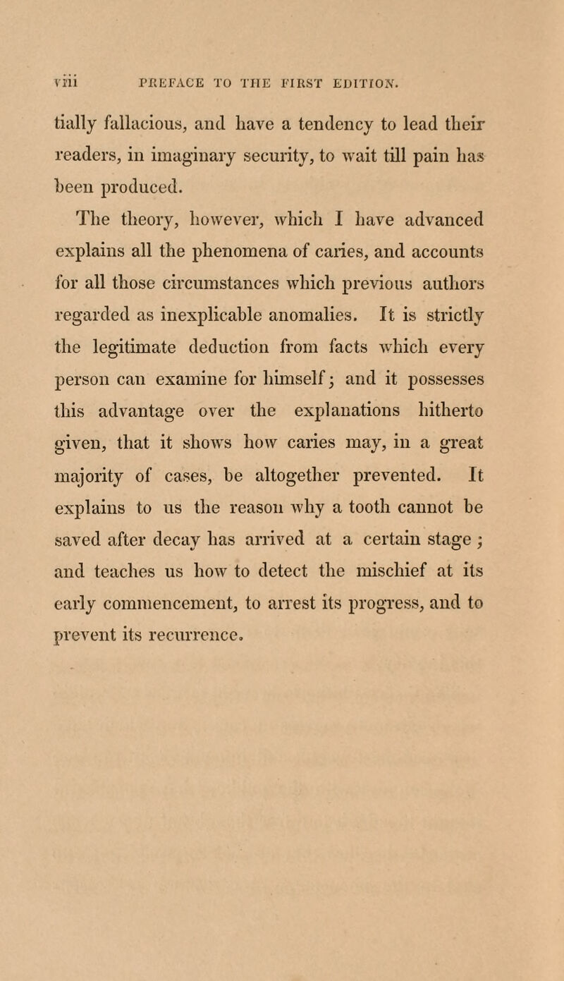 tially fallacious, and have a tendency to lead tlieir readers, in imaginary security, to wait till pain has been produced. The theory, however, which I have advanced explains all the phenomena of caries, and accounts for all those circumstances which previous authors regarded as inexplicable anomalies. It is strictly the legitimate deduction from facts which every person can examine for himself ; and it possesses this advantage over the explanations hitherto given, that it shows how caries may, in a great majority of cases, be altogether prevented. It explains to us the reason why a tooth cannot be saved after decay has arrived at a certain stage ; and teaches us how to detect the mischief at its early commencement, to arrest its progress, and to prevent its recurrence.
