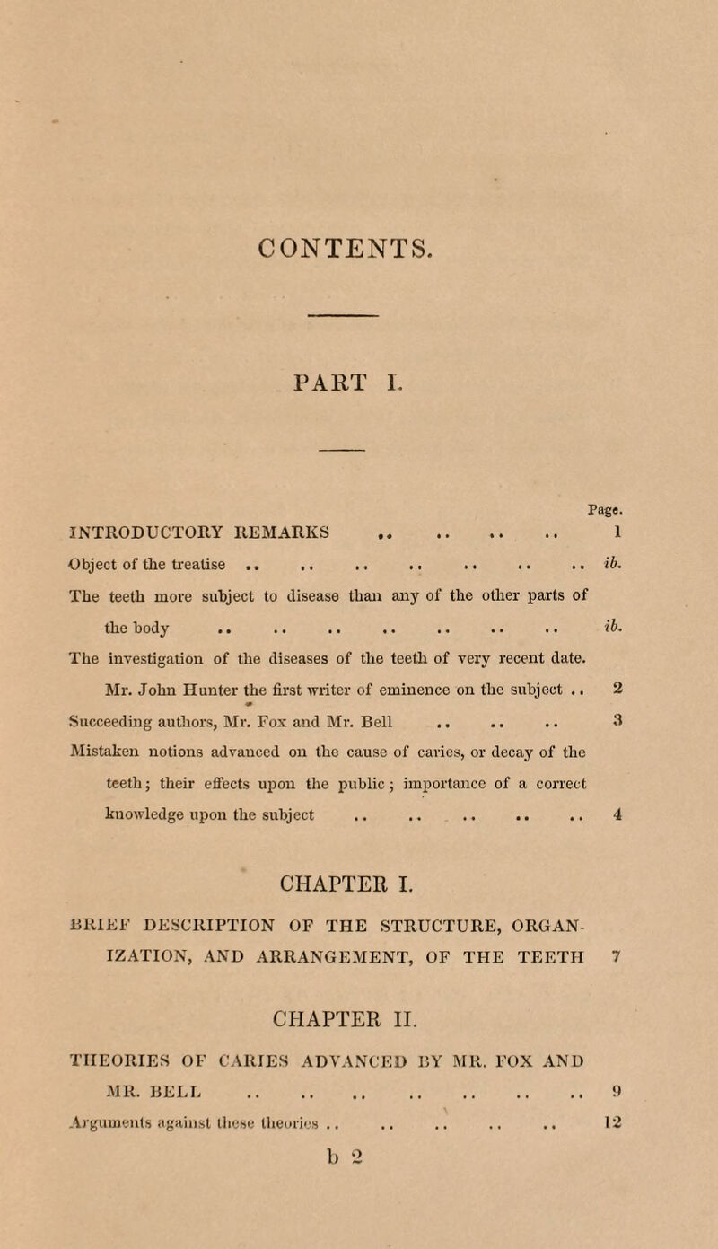 CONTENTS. PART I. Page. INTRODUCTORY REMARKS . 1 Object of the treatise .. .. .. .. .. .. .. ib. The teeth more subject to disease than any of the other parts of the body .. .. .. .. .. .. .. ib. The investigation of the diseases of the teeth of very recent date. Mr. John Hunter the first writer of eminence on the subject .. 2 Succeeding authors, Mr. Fox and Mr. Bell .. .. .. 3 Mistaken notions advanced on the cause of caries, or decay of the teeth; their effects upon the public; importance of a correct knowledge upon the subject .. .. .. .. .. 4 CHAPTER I. BRIEF DESCRIPTION OF THE STRUCTURE, ORGAN¬ IZATION, AND ARRANGEMENT, OF THE TEETH 7 CHAPTER II. THEORIES OF CARIES ADVANCED BY MR. FOX AND MR. BELL .9 Arguments against these theories .. .. .. .. .. 12