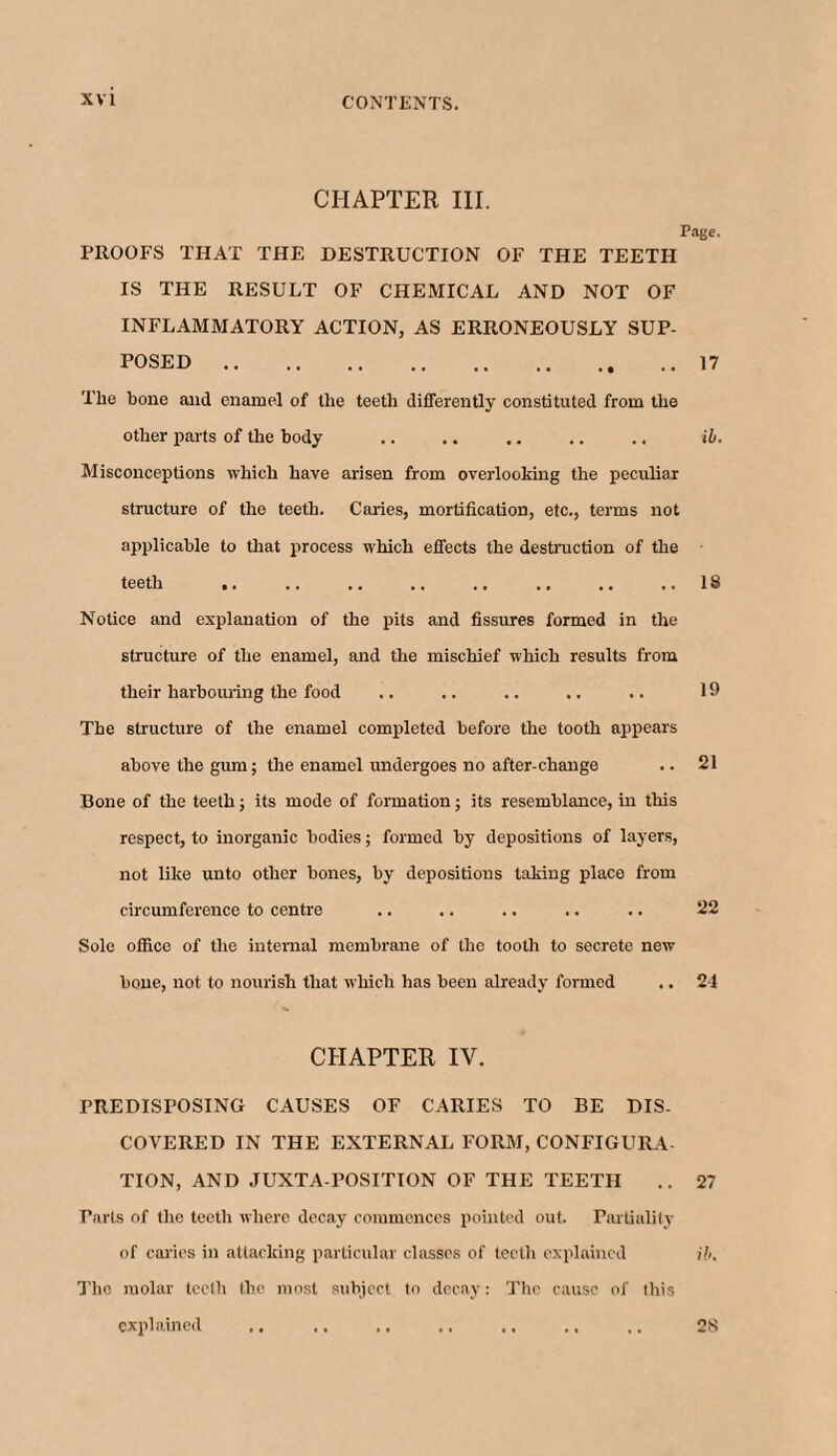 CHAPTER III. Page. PROOFS THAT THE DESTRUCTION OF THE TEETH IS THE RESULT OF CHEMICAL AND NOT OF INFLAMMATORY ACTION, AS ERRONEOUSLY SUP¬ POSED .17 The bone and enamel of the teeth differently constituted from the other parts of the body .. .. .. .. .. ib. Misconceptions which have arisen from overlooking the peculiar structure of the teeth. Caries, mortification, etc., terms not applicable to that process which effects the destruction of the teeth ,. .. .. .. .. .. .. ..18 Notice and explanation of the pits and fissures formed in the structure of the enamel, and the mischief which results from their harbouring the food .. .. .. .. .. 19 The structure of the enamel completed before the tooth appears above the gum; the enamel undergoes no after-change .. 21 Bone of the teeth; its mode of formation; its resemblance, in this respect, to inorganic bodies; formed by depositions of layers, not like unto other bones, by depositions taking place from circumference to centre .. .. .. .. .. 22 Sole office of the internal membrane of the tooth to secrete new bone, not to nourish that which has been already formed .. 24 CHAPTER IV. PREDISPOSING CAUSES OF CARIES TO BE DIS- COVERED IN THE EXTERNAL FORM, CONFIGURA TION, AND JUXTA POSITION OF THE TEETH .. 27 Tarts of the teeth where decay commences pointed out. Partiality of caries in attacking particular classes of teeth explained ib. The molar teeth the most subject to decay: The cause of this explained 28