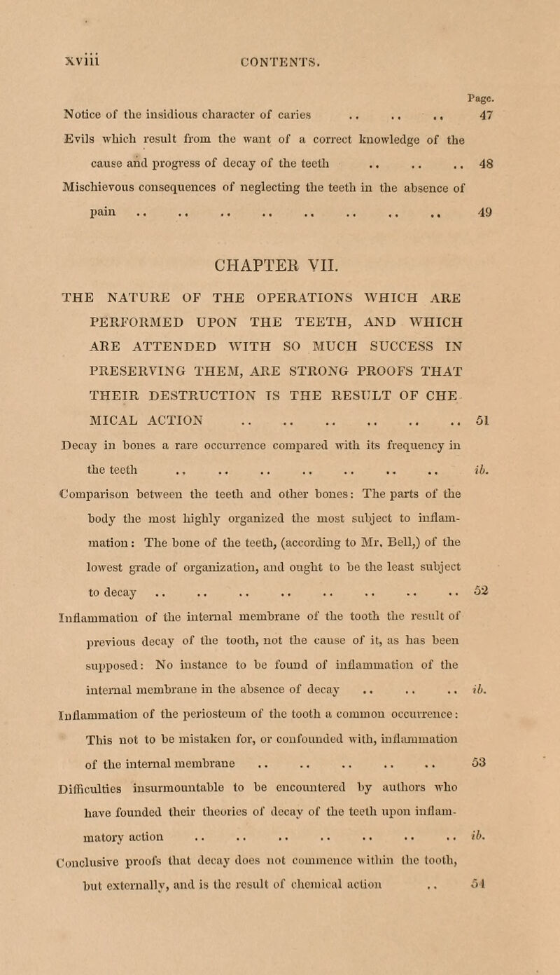 Page. Notice of the insidious character of caries .. .. .. 47 Evils which result from, the want of a correct knowledge of the cause and progress of decay of the teeth .. .. .. 48 Mischievous consequences of neglecting the teeth in the absence of pain. 49 CHAPTER VII. THE NATURE OF THE OPERATIONS WHICH ARE PERFORMED UPON THE TEETH, AND WHICH ARE ATTENDED WITH SO MUCH SUCCESS IN PRESERVING THEM, ARE STRONG PROOFS THAT THEIR DESTRUCTION TS THE RESULT OF CHE MICAL ACTION .51 Decay in bones a rare occurrence compared with its frequency in the teeth .. .. .. .. .. .. .. ib. Comparison between the teeth and other bones: The parts of the body the most highly organized the most subject to inflam¬ mation : The bone of the teeth, (according to Mr, Bell,) of the lowest grade of organization, and ought to be the least subject to decay .. .. .. .. .. .. .. .. 52 Inflammation of the internal membrane of the tooth the result of previous decay of the tooth, not the cause of it, as has been supposed: No instance to be found of inflammation of the internal membrane in the absence of decay .. ,. .. ib. Inflammation of the periosteum of the tooth a common occurrence: This not to be mistaken for, or confounded with, inflammation of the internal membrane .. .. .. .. .. 53 Difficulties insurmountable to be encountered by authors who have founded their theories of decay of the teeth upon inflam¬ matory action .. .. .. .. .. .. .. ib. Conclusive proofs that decay does not commence within the tooth, but externally, and is the result of chemical action .. 51