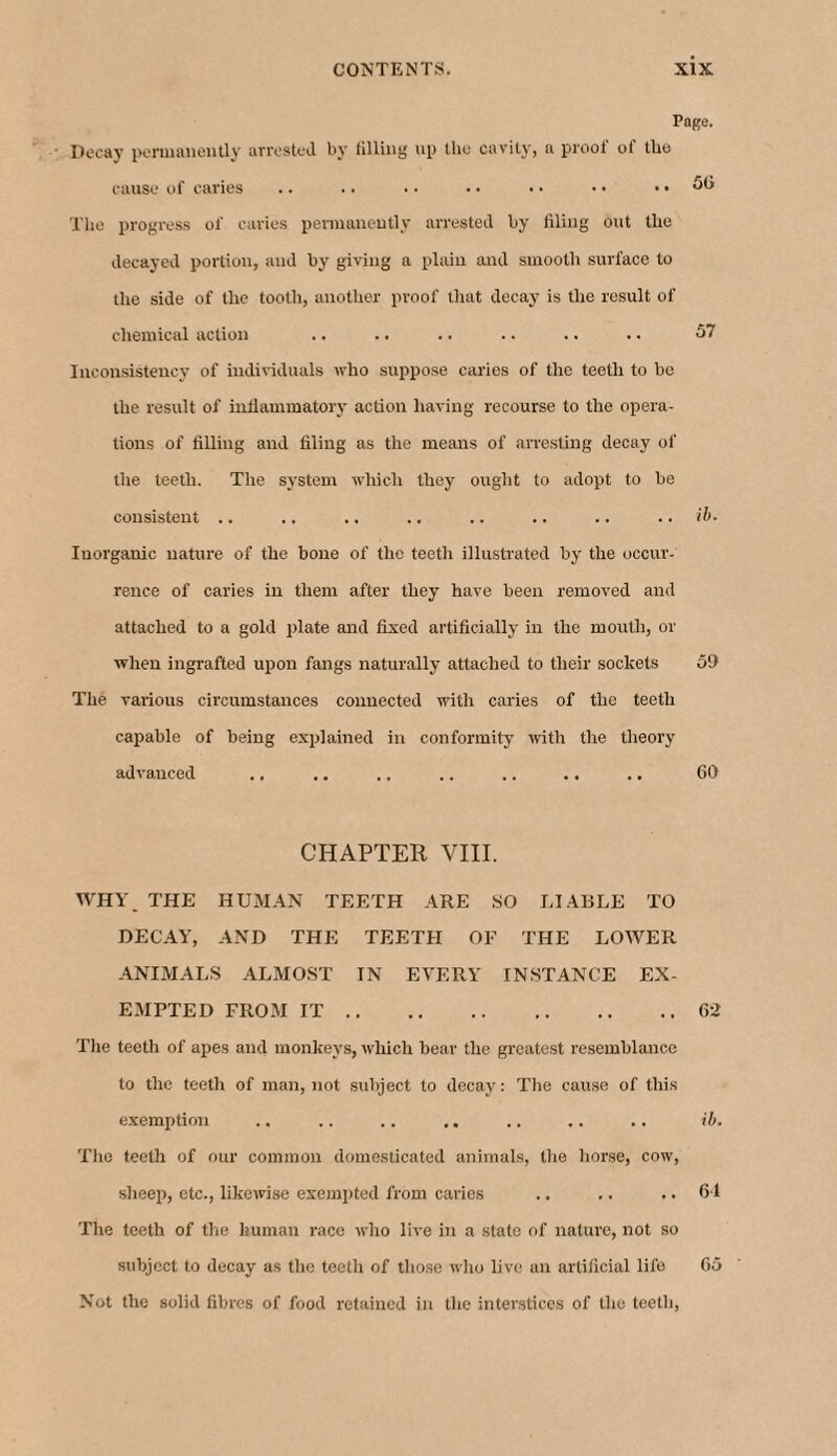 Page. Decay permanently arrested by tilling up the cavity, a proof of the cause of caries .. .. • • • • • • • • .. 5G The progress of caries permanently arrested by filing out the decayed portion, and by giving a plain and smooth surface to the side of the tooth, another proof that decay is the result of chemical action .. .. .. .. .. .. 57 Inconsistency of individuals who suppose caries of the teeth to be the result of inflammatory action having recourse to the opera¬ tions of filling and filing as the means of arresting decay of the teeth. The system which they ought to adopt to be consistent .. .. .. .. .. .. .. .. ib. Iuorganic nature of the bone of the teeth illustrated by the occur¬ rence of caries in them after they have been removed and attached to a gold plate and fixed artificially in the mouth, or when ingrafted upon fangs naturally attached to their sockets 59 The various circumstances connected with caries of the teeth capable of being explained in conformity with the theory advanced ., .. .. .. .. .. .. 69 CHAPTER VIII. WHY THE HUMAN TEETH ARE SO LIABLE TO DECAY, AND THE TEETH OF THE LOWER ANIMALS ALMOST TN EVERY INSTANCE EX¬ EMPTED FROM IT.62 The teeth of apes and monkeys, which bear the greatest resemblance to the teeth of man, not subject to decay: The cause of this exemption .. .. .. ,. .. .. .. ib. The teeth of our common domesticated animals, the horse, cow, sheep, etc., likewise exempted from caries .. .. .. 61 The teeth of the human race who live in a state of nature, not so subject to decay as the teeth of those who live an artificial life 65 Not the solid fibres of food retained in the interstices of the teeth,