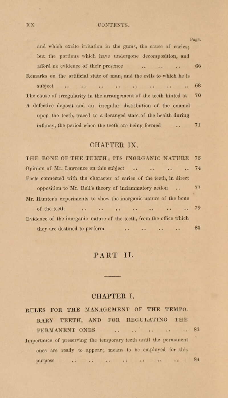 Page. and which excite irritation in the gums, the cause of caries; but the portions which have undergone decomposition, and afford no evidence of their presence .. .. .. CO Remarks on the artificial state of man, and the evils to which he is subject .. .. .. .. .. .. .. .. 68 The cause of irregularity in the arrangement of the teeth hinted at 70 A defective deposit and an irregular distribution of the enamel upon the teeth, traced to a deranged state of the health during infancy, the period when the teeth are being formed .. 71 CHAPTER IX. THE BONE OF THE TEETH; ITS INORGANIC NATURE 73 Opinion of Mr. Lawrence on this subject .. .. .. ..74 Facts connected with the character of caries of the teeth, in direct opposition to Mr. Bell’s theory of inflammatory action .. 77 Mr. Hunter’s experiments to show the inorganic nature of the bone of the teeth .. .. ,. .. .. .. ..79 Evidence of the inorganic nature of the teeth, from the office which they are destined to perform .. .. .. .. 80 PART II. CHAPTER I. RULES FOR THE MANAGEMENT OF THE TEMPO¬ RARY TEETH, AND FOR REGULATING THE PERMANENT ONES .. .. .83 Importance of preserving the temporary teeth until the permanent ones are ready to appear; means to be employed for tins purpose .. .. .. .. .. • • • • 84