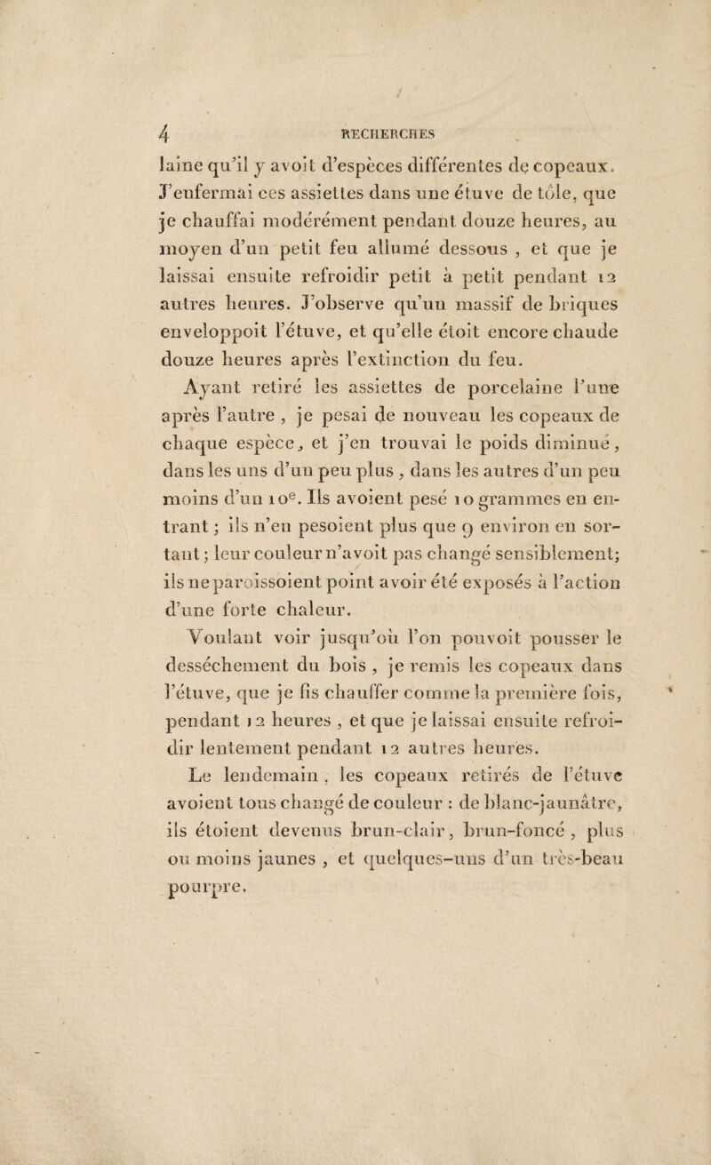 laine qu’il y avoit d’espèces différentes de copeaux, J’enfermai ces assiettes dans une étuve de tôle, que je chauffai modérément pendant douze heures, au moyen d’un petit feu allumé dessous , et que je laissai ensuite refroidir petit à petit pendant 12 autres heures. J’observe qu’un massif de briques enveloppoit l’étuve, et qu’elle étoit encore chaude douze heures après l’extinction du feu. Ayant retiré les assiettes de porcelaine l’uire après l’autre , je pesai de nouveau les copeaux de chaque espèceet j’en trouvai le poids diminue, dans les uns d’un peu plus , dans les autres d’un peu moins d’un 10e. Ils avoient pesé 10 grammes en en¬ trant ; ils n’en pesoient plus que 9 environ en sor¬ tant ; leur couleur n’a voit pas changé sensiblement; iis ne paroissoient point avoir été exposés à l’action d’une forte chaleur. Voulant voir jusqu’où, l’on pouvoit pousser le dessèchement du bois , je remis les copeaux clans l’étuve, que je fis chauffer comme la première fois, pendant J2 heures , et que je laissai ensuite refroi¬ dir lentement pendant 12 autres heures. Le lendemain , les copeaux retirés de l’étuve avoient tous changé de couleur : de blanc-jaunâtre, ils étoient devenus brun-clair, brun-foncé, plus ou moins jaunes , et quelques-uns d’un très-beau pourpre.