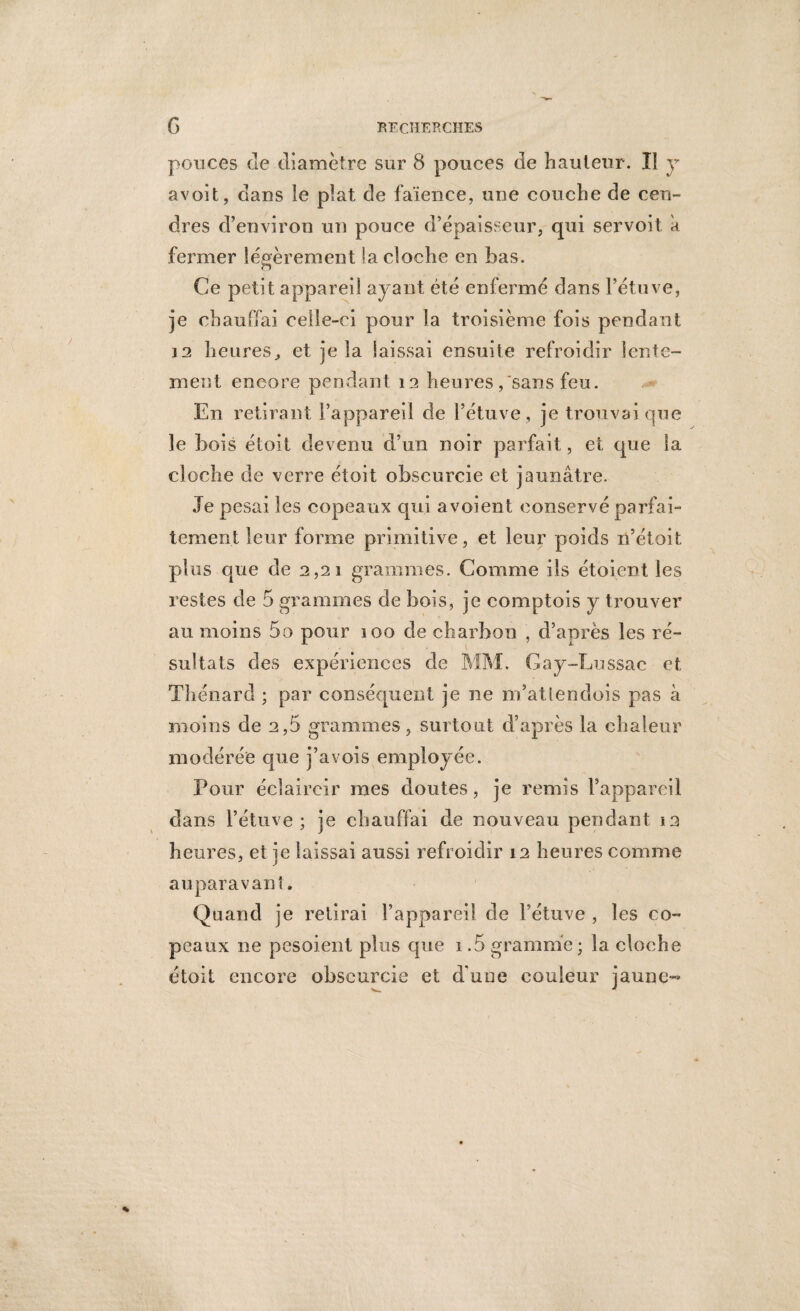 ponces cle diamètre sur 8 pouces de hauteur. Il y avoit, dans le plat de faïence, une couche de cen¬ dres d’environ un pouce d’épaisseur, qui servoit k fermer légèrement la cloche en bas. o Ce petit appareil ayant été enfermé dans l’étuve, je chauffai celle-ci pour la troisième fois pendant in heures, et je la laissai ensuite refroidir lente- ment encore pendant 12 heures ,'sans feu. En retirant l’appareil de l’étuve, je trouvai que le bois étoit devenu d’un noir parfait, et que la cloche de verre étoit obscurcie et jaunâtre. Je pesai les copeaux qui avoient conservé parfai¬ tement leur forme primitive, et leur poids n’étoit plus que de 2,21 grammes. Comme ils étoient les restes de 5 grammes de bois, je comptois y trouver au moins 5o pour 100 de charbon , d’après les ré¬ sultats des expériences de MM. Gay-Lussac et Thénard ; par conséquent je ne iïdatlendois pas à moins de 2,5 grammes, surtout d’après la chaleur modérée que j’avois employée. Pour éclaircir mes doutes, je remis l’appareil dans l’étuve; je chauffai de nouveau pendant 12 heures, et je laissai aussi refroidir 12 heures comme auparavant. Quand je retirai l’appareil de l’étuve , les co¬ peaux ne pesoient plus que 1.5 gramme; la cloche étoit encore obscurcie et dune couleur jaune-